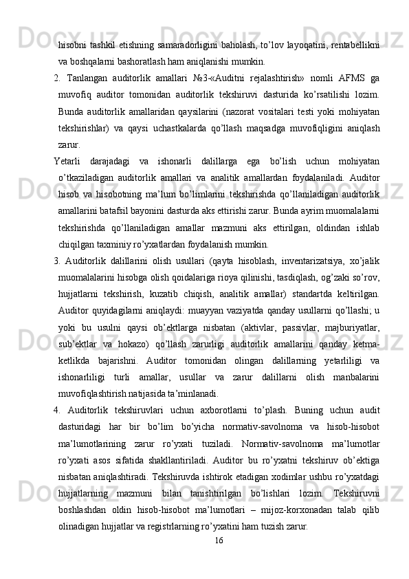 hisobni tashkil  etishning samaradorligini baholash, to’lov layoqatini, rentabellikni
va boshqalarni bashoratlash ham aniqlanishi mumkin. 
2.   Т anlangan   auditorlik   amallari   №3-«Auditni   rejalashtirish»   nomli   AFMS   ga
muvofiq   auditor   tomonidan   auditorlik   tekshiruvi   dasturida   ko’rsatilishi   lozim.
Bunda   auditorlik   amallaridan   qaysilarini   (nazorat   vositalari   testi   yoki   mohiyatan
tekshirishlar)   va   qaysi   uchastkalarda   qo’llash   maqsadga   muvofiqligini   aniqlash
zarur. 
Yetarli   darajadagi   va   ishonarli   dalillarga   ega   bo’lish   uchun   mohiyatan
o’tkaziladigan   auditorlik   amallari   va   analitik   amallardan   foydalaniladi.   Auditor
hisob   va   hisobotning   ma’lum   bo’limlarini   tekshirishda   qo’llaniladigan   auditorlik
amallarini batafsil bayonini dasturda aks ettirishi zarur. Bunda ayrim muomalalarni
tekshirishda   qo’llaniladigan   amallar   mazmuni   aks   ettirilgan,   oldindan   ishlab
chiqilgan taxminiy ro’yxatlardan foydalanish mumkin. 
3.   Auditorlik   dalillarini   olish   usullari   (qayta   hisoblash,   inventarizatsiya,   xo’jalik
muomalalarini hisobga olish qoidalariga rioya qilinishi, tasdiqlash, og’zaki so’rov,
hujjatlarni   tekshirish,   kuzatib   chiqish,   analitik   amallar)   standartda   keltirilgan.
Auditor  quyidagilarni  aniqlaydi:  muayyan vaziyatda  qanday usullarni  qo’llashi;  u
yoki   bu   usulni   qaysi   ob’ektlarga   nisbatan   (aktivlar,   passivlar,   majburiyatlar,
sub’ektlar   va   hokazo)   qo’llash   zarurligi   auditorlik   amallarini   qanday   ketma-
ketlikda   bajarishni.   Auditor   tomonidan   olingan   dalillarning   yetarliligi   va
ishonarliligi   turli   amallar,   usullar   va   zarur   dalillarni   olish   manbalarini
muvofiqlashtirish natijasida ta’minlanadi. 
4.   Auditorlik   tekshiruvlari   uchun   axborotlarni   to’plash.   Buning   uchun   audit
dasturidagi   har   bir   bo’lim   bo’yicha   normativ-savolnoma   va   hisob-hisobot
ma’lumotlarining   zarur   ro’yxati   tuziladi.   Normativ-savolnoma   ma’lumotlar
ro’yxati   asos   sifatida   shakllantiriladi.   Auditor   bu   ro’yxatni   tekshiruv   ob’ektiga
nisbatan aniqlashtiradi. Тekshiruvda ishtirok etadigan xodimlar ushbu ro’yxatdagi
hujjatlarning   mazmuni   bilan   tanishtirilgan   bo’lishlari   lozim.   Тekshiruvni
boshlashdan   oldin   hisob-hisobot   ma’lumotlari   –   mijoz-korxonadan   talab   qilib
olinadigan hujjatlar va registrlarning ro’yxatini ham tuzish zarur. 
16