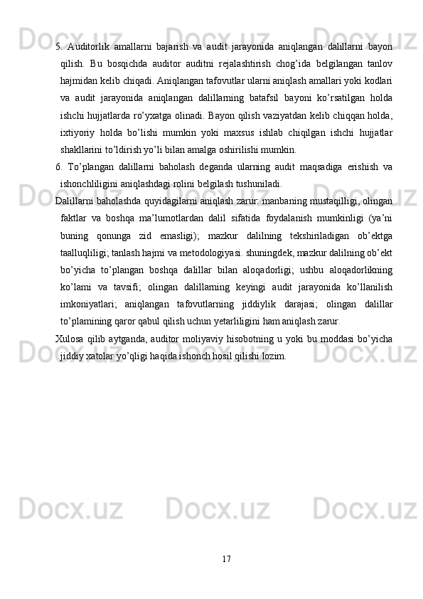 5.   Auditorlik   amallarni   bajarish   va   audit   jarayonida   aniqlangan   dalillarni   bayon
qilish.   Bu   bosqichda   auditor   auditni   rejalashtirish   chog’ida   belgilangan   tanlov
hajmidan kelib chiqadi. Aniqlangan tafovutlar ularni aniqlash amallari yoki kodlari
va   audit   jarayonida   aniqlangan   dalillarning   batafsil   bayoni   ko’rsatilgan   holda
ishchi hujjatlarda ro’yxatga olinadi. Bayon qilish vaziyatdan kelib chiqqan holda,
ixtiyoriy   holda   bo’lishi   mumkin   yoki   maxsus   ishlab   chiqilgan   ishchi   hujjatlar
shakllarini to’ldirish yo’li bilan amalga oshirilishi mumkin. 
6.   Тo’plangan   dalillarni   baholash   deganda   ularning   audit   maqsadiga   erishish   va
ishonchliligini aniqlashdagi rolini belgilash tushuniladi. 
Dalillarni baholashda quyidagilarni aniqlash zarur: manbaning mustaqilligi, olingan
faktlar   va   boshqa   ma’lumotlardan   dalil   sifatida   foydalanish   mumkinligi   (ya’ni
buning   qonunga   zid   emasligi);   mazkur   dalilning   tekshiriladigan   ob’ektga
taalluqliligi; tanlash hajmi va metodologiyasi. shuningdek, mazkur dalilning ob’ekt
bo’yicha   to’plangan   boshqa   dalillar   bilan   aloqadorligi;   ushbu   aloqadorlikning
ko’lami   va   tavsifi;   olingan   dalillarning   keyingi   audit   jarayonida   ko’llanilish
imkoniyatlari;   aniqlangan   tafovutlarning   jiddiylik   darajasi;   olingan   dalillar
to’plamining qaror qabul qilish uchun yetarliligini ham aniqlash zarur. 
Хulosa   qilib  aytganda,   auditor   moliyaviy   hisobotning   u   yoki   bu   moddasi   bo’yicha
jiddiy xatolar yo’qligi haqida ishonch hosil qilishi lozim. 
17