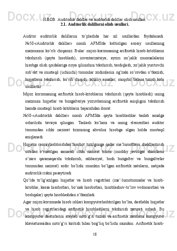 II.BOB.  Auditorlik dalillar  va a uditorlik dalillar  olish usullari.
2.1 . Auditorlik dalillarni olish usullari.
Auditor   auditorlik   dalillarini   to’plashda   har   xil   usullardan   foydalanadi.
№50-«Auditorlik   dalillar»   nomli   AFMSda   keltirilgan   asosiy   usullarning
mazmunini ko’rib chiqamiz. Bular: mijoz-korxonaning arifmetik hisob-kitoblarini
tekshirish   (qayta   hisoblash);   inventarizatsiya;   ayrim   xo’jalik   muomalalarini
hisobga olish qoidalariga rioya qilinishini tekshirish; tasdiqlash; xo’jalik yurituvchi
sub’ekt va mustaqil  (uchinchi) tomonlar  xodimlarini og’zaki  so’rovdan o’tkazish;
hujjatlarni   tekshirish;   ko’rib   chiqish;   tahliliy   amallar;   muqobil   balans   tuzish   kabi
usullardir. 
Mijoz   korxonaning   arifmetik   hisob-kitoblarini   tekshirish   (qayta   hisoblash)   uning
mazmuni   hujjatlar   va   buxgalteriya   yozuvlarining   arifmetik   aniqligini   tekshirish
hamda mustaqil hisob-kitoblarni bajarishdan iborat. 
№50-«Auditorlik   dalillar»   nomli   AFMSda   qayta   hisoblashlar   tanlab   amalga
oshirilishi   tavsiya   qilingan.   Тanlash   ko’lami   va   uning   elementlari   auditor
tomonidan   ichki   nazorat   tizimining   ahvolini   hisobga   olgan   holda   mustaqil
aniqlanadi. 
Hujjatni   rasmiylashtirishdan   hisobot   tuzilgunga   qadar   ma’lumotlarni   shakllantirish
ustidan   o’rnatilgan   samarali   ichki   nazorat   tizimi   (moddiy   javobgar   shaxslarni
o’zaro   qaramaqarshi   tekshirish,   rahbariyat,   bosh   buxgalter   va   buxgalterlar
tomonidan   nazorat)   sodir   bo’lishi   mumkin   bo’lgan   arifmetik   xatolarni,   natijada
auditorlik riskni pasaytiradi. 
Qo’lda   to’lg’azilgan   hujjatlar   va   hisob   registrlari   (ma’-lumotnomalar   va   hisob-
kitoblar, kassa hisobotlari, bo’nak hisobotlari, hisoblashuv-to’lov vedomostlari va
boshqalar) qayta hisoblashdan o’tkaziladi. 
Agar mijoz-korxonada hisob ishlari kompyuterlashtirilgan bo’lsa, dastlabki hujjatlar
va   hisob   registrlaridagi   arifmetik   hisoblashlarni   tekshirish   zarurati   oshadi.   Bu
kompyuter   dasturlarini   ataylab   noto’g’ri   tuzish   va   arifmetik   xatolarni   kompyuter
klaviaturasidan   noto’g’ri   kiritish   bilan   bog’liq   bo’lishi   mumkin.   Arifmetik   hisob-
18