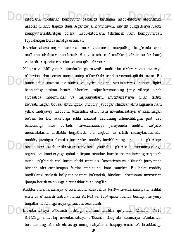 kitoblarni   tekshirish   kompyuter   dasturiga   kiritilgan   hisob-kitoblar   algoritmini
nazorat qilishni taqozo etadi. Agar xo’jalik yurituvchi sub’ekt buxgalteriya hisobi
kompyuterlashtirilgan   bo’lsa,   hisob-kitoblarni   tekshirish   ham   kompyuterdan
foydalangan holda amalga oshiriladi. 
Inventarizatsiya–mijoz   korxona   mol-mulklarining   mavjudligi   to’g’risida   aniq
ma’lumot olishga imkon beradi. Bunda barcha mol-mulklar (debitor qarzlar ham)
va kreditor qarzlar inventarizatsiya qilinishi zarur. 
Хalqaro   va   Milliy   audit   standartlariga   muvofiq   auditorlar   o’zlari   inventarizatsiya
o’tkazishi   shart   emas,   ammo   uning   o’tkazilishi   ustidan   nazorat   qilishi   lozim.   Bu
butun   ichki   nazorat   tizimining   va   ayrim   nazorat   vositalarining   ishonchliligini
baholashga   imkon   beradi.   Masalan,   mijoz-korxonaning   joriy   yildagi   hisob
siyosatida   mol-mulklar   va   majburiyatlarni   inventarizatsiya   qilish   tartibi
ko’rsatilmagan   bo’lsa,   shuningdek,   moddiy   javobgar   shaxslar   almashganida   ham
yillik   moliyaviy   hisobotni   tuzishdan   oldin   ham   inventarizatsiya   o’tkazilmagan
bo’lsa,   bu   hol   auditorga   ichki   nazorat   tizimining   ishonchliligini   past   deb
baholashga   asos   bo’ladi.   Inventarizatsiya   jarayonida   auditor   xo’jalik
muomalalarini   dastlabki   hujjatlarda   o’z   vaqtida   va   sifatli   rasmiylashtirilishi,
moddiy   javobgar   shaxslar   tomonidan   moddiy   boyliklarning   harakati   to’g’risidagi
hisobotlarni tuzish tartibi va operativ hisob yuritish to’g’risida, korxonaning o’ziga
tegishli   va   komissiyaga   qabul   qilingan   tovarlari   hamda   materallarining   saqlanish
tartibi   to’g’risida   ma’-lumot   olishi   mumkin.   Invetarizatsiya   o’tkazish   jarayonida
hisobda   aks   ettirilmagan   faktlar   aniqlanishi   ham   mumkin.   Bu   holat   moddiy
boyliklarni   saqlash   bo’yicha   xizmat   ko’rsatish,   binolarni   shartnoma   tuzmasdan
ijaraga berish va shunga o’xshashlar bilan bog’liq. 
Auditor   inventarizatsiya   o’tkazilishini   kuzatishda   №19-«Inventarizatsiyani   tashkil
etish   va   o’tkazish   tartibi»   nomli   AFMS   va   1054-qaror   hamda   boshqa   me’yoriy
hujjatlar talablariga rioya qilinishini tekshiradi. 
Inventarizatsiya   o’tkazish   tartibiga   ma’lum   talablar   qo’yiladi.   Masalan,   №19
BHMSga   muvofiq   inventarizatsiya   o’tkazish   chog’ida   komissiya   a’zolaridan
birortasining   ishtirok   etmasligi   uning   natijalarini   haqiqiy   emas   deb   hisoblashga
19 