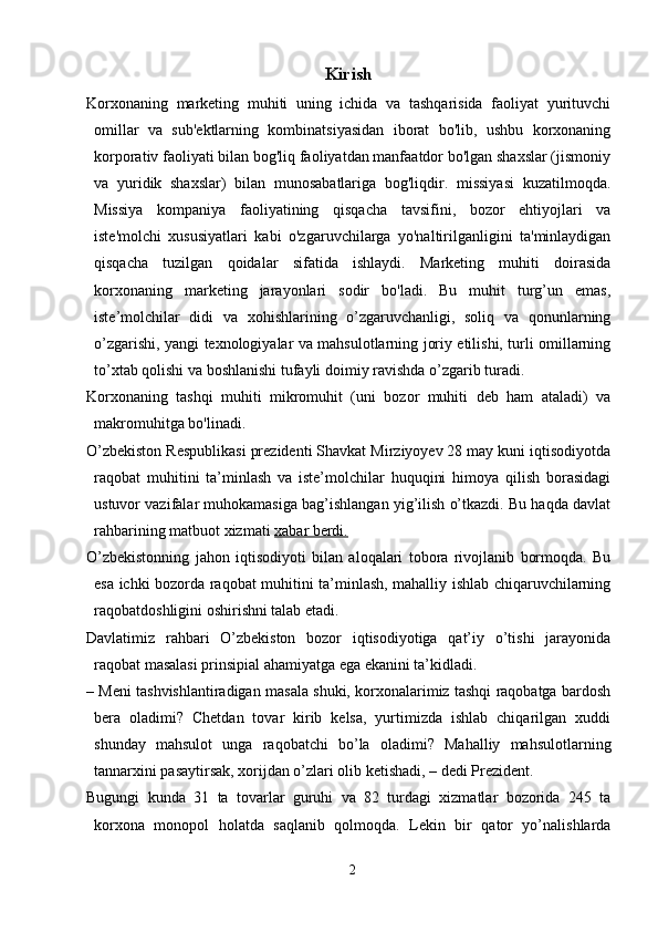 Kirish
Korxonaning   marketing   muhiti   uning   ichida   va   tashqarisida   faoliyat   yurituvchi
omillar   va   sub'ektlarning   kombinatsiyasidan   iborat   bo'lib,   ushbu   korxonaning
korporativ faoliyati bilan bog'liq faoliyatdan manfaatdor bo'lgan shaxslar (jismoniy
va   yuridik   shaxslar)   bilan   munosabatlariga   bog'liqdir.   missiyasi   kuzatilmoqda.
Missiya   kompaniya   faoliyatining   qisqacha   tavsifini,   bozor   ehtiyojlari   va
iste'molchi   xususiyatlari   kabi   o'zgaruvchilarga   yo'naltirilganligini   ta'minlaydigan
qisqacha   tuzilgan   qoidalar   sifatida   ishlaydi.   Marketing   muhiti   doirasida
korxonaning   marketing   jarayonlari   sodir   bo'ladi.   Bu   muhit   turg’un   emas,
iste’molchilar   didi   va   xohishlarining   o’zgaruvchanligi,   soliq   va   qonunlarning
o’zgarishi, yangi texnologiyalar va mahsulotlarning joriy etilishi, turli omillarning
to’xtab qolishi va boshlanishi tufayli doimiy ravishda o’zgarib turadi.
Korxonaning   tashqi   muhiti   mikromuhit   (uni   bozor   muhiti   deb   ham   ataladi)   va
makromuhitga bo'linadi.
O’zbekiston Respublikasi prezidenti Shavkat Mirziyoyev 28 may kuni iqtisodiyotda
raqobat   muhitini   ta’minlash   va   iste’molchilar   huquqini   himoya   qilish   borasidagi
ustuvor vazifalar muhokamasiga bag’ishlangan yig’ilish o’tkazdi. Bu haqda davlat
rahbarining matbuot xizmati   xabar berdi.
O’zbekistonning   jahon   iqtisodiyoti   bilan   aloqalari   tobora   rivojlanib   bormoqda.   Bu
esa ichki bozorda raqobat muhitini ta’minlash, mahalliy ishlab chiqaruvchilarning
raqobatdoshligini oshirishni talab etadi.
Davlatimiz   rahbari   O’zbekiston   bozor   iqtisodiyotiga   qat’iy   o’tishi   jarayonida
raqobat masalasi prinsipial ahamiyatga ega ekanini ta’kidladi.
– Meni tashvishlantiradigan masala shuki, korxonalarimiz tashqi raqobatga bardosh
bera   oladimi?   Chetdan   tovar   kirib   kelsa,   yurtimizda   ishlab   chiqarilgan   xuddi
shunday   mahsulot   unga   raqobatchi   bo’la   oladimi?   Mahalliy   mahsulotlarning
tannarxini pasaytirsak, xorijdan o’zlari olib ketishadi, – dedi Prezident.
Bugungi   kunda   31   ta   tovarlar   guruhi   va   82   turdagi   xizmatlar   bozorida   245   ta
korxona   monopol   holatda   saqlanib   qolmoqda.   Lekin   bir   qator   yo’nalishlarda
2