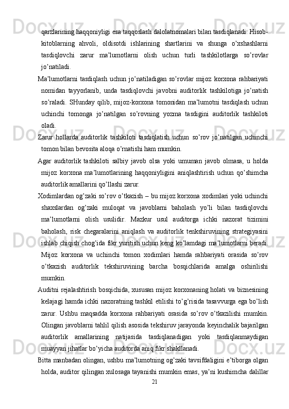 qarzlarining haqqoniyligi esa taqqoslash dalolatnomalari bilan tasdiqlanadi. Hisob-
kitoblarning   ahvoli,   oldisotdi   ishlarining   shartlarini   va   shunga   o’xshashlarni
tasdiqlovchi   zarur   ma’lumotlarni   olish   uchun   turli   tashkilotlarga   so’rovlar
jo’natiladi. 
Ma’lumotlarni   tasdiqlash   uchun   jo’natiladigan   so’rovlar   mijoz   korxona   rahbariyati
nomidan   tayyorlanib,   unda   tasdiqlovchi   javobni   auditorlik   tashkilotiga   jo’natish
so’raladi.   SHunday   qilib,   mijoz-korxona   tomonidan   ma’lumotni   tasdiqlash   uchun
uchinchi   tomonga   jo’natilgan   so’rovning   yozma   tasdigini   auditorlik   tashkiloti
oladi. 
Zarur   hollarda   auditorlik   tashkiloti   tasdiqlatish   uchun   so’rov   jo’natilgan   uchinchi
tomon bilan bevosita aloqa o’rnatishi ham mumkin. 
Agar   auditorlik   tashkiloti   salbiy   javob   olsa   yoki   umuman   javob   olmasa,   u   holda
mijoz   korxona   ma’lumotlarining   haqqoniyligini   aniqlashtirish   uchun   qo’shimcha
auditorlik amallarini qo’llashi zarur. 
Х odimlardan og’zaki so’rov o’tkazish – bu mijoz korxona xodimlari yoki uchinchi
shaxslardan   og’zaki   muloqat   va   javoblarni   baholash   yo’li   bilan   tasdiqlovchi
ma’lumotlarni   olish   usulidir.   Mazkur   usul   auditorga   ichki   nazorat   tizimini
baholash,   risk   chegaralarini   aniqlash   va   auditorlik   tenkshiruvining   strategiyasini
ishlab chiqish chog’ida fikr yuritish uchun keng ko’lamdagi ma’lumotlarni beradi.
Mijoz   korxona   va   uchinchi   tomon   xodimlari   hamda   rahbariyati   orasida   so’rov
o’tkazish   auditorlik   tekshiruvining   barcha   bosqichlarida   amalga   oshirilishi
mumkin. 
Auditni rejalashtirish bosqichida, xususan mijoz korxonaning holati va biznesining
kelajagi hamda ichki nazoratning tashkil etilishi to’g’risida tasavvurga ega bo’lish
zarur.   Ushbu   maqsadda   korxona   rahbariyati   orasida   so’rov   o’tkazilishi   mumkin.
Olingan javoblarni tahlil qilish asosida tekshiruv jarayonda keyinchalik bajarilgan
auditorlik   amallarining   natijasida   tasdiqlanadigan   yoki   tasdiqlanmaydigan
muayyan jihatlar bo’yicha auditorda aniq fikr shakllanadi. 
Bitta manbadan olingan, ushbu ma’lumotning og’zaki tavsifdaligini e’tiborga olgan
holda, auditor qilingan xulosaga tayanishi mumkin emas, ya’ni kushimcha dalillar
21