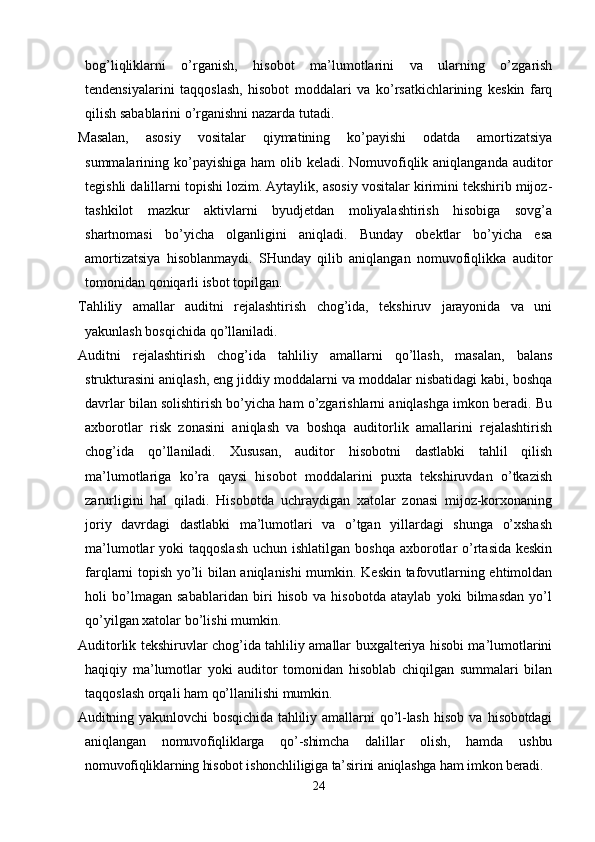 bog’liqliklarni   o’rganish,   hisobot   ma’lumotlarini   va   ularning   o’zgarish
tendensiyalarini   taqqoslash,   hisobot   moddalari   va   ko’rsatkichlarining   keskin   farq
qilish sabablarini o’rganishni nazarda tutadi. 
Masalan,   asosiy   vositalar   qiymatining   ko’payishi   odatda   amortizatsiya
summalarining ko’payishiga ham  olib keladi. Nomuvofiqlik aniqlanganda auditor
tegishli dalillarni topishi lozim. Aytaylik, asosiy vositalar kirimini tekshirib mijoz-
tashkilot   mazkur   aktivlarni   byudjetdan   moliyalashtirish   hisobiga   sovg’a
shartnomasi   bo’yicha   olganligini   aniqladi.   Bunday   obektlar   bo’yicha   esa
amortizatsiya   hisoblanmaydi.   SHunday   qilib   aniqlangan   nomuvofiqlikka   auditor
tomonidan qoniqarli isbot topilgan. 
Т ahliliy   amallar   auditni   rejalashtirish   chog’ida,   tekshiruv   jarayonida   va   uni
yakunlash bosqichida qo’llaniladi. 
Auditni   rejalashtirish   chog’ida   tahliliy   amallarni   qo’llash,   masalan,   balans
strukturasini aniqlash, eng jiddiy moddalarni va moddalar nisbatidagi kabi, boshqa
davrlar bilan solishtirish bo’yicha ham o’zgarishlarni aniqlashga imkon beradi. Bu
axborotlar   risk   zonasini   aniqlash   va   boshqa   auditorlik   amallarini   rejalashtirish
chog’ida   qo’llaniladi.   Х ususan,   auditor   hisobotni   dastlabki   tahlil   qilish
ma’lumotlariga   ko’ra   qaysi   hisobot   moddalarini   puxta   tekshiruvdan   o’tkazish
zarurligini   hal   qiladi.   Hisobotda   uchraydigan   xatolar   zonasi   mijoz-korxonaning
joriy   davrdagi   dastlabki   ma’lumotlari   va   o’tgan   yillardagi   shunga   o’xshash
ma’lumotlar  yoki  taqqoslash  uchun ishlatilgan  boshqa axborotlar  o’rtasida keskin
farqlarni topish yo’li bilan aniqlanishi mumkin. Keskin tafovutlarning ehtimoldan
holi   bo’lmagan   sabablaridan   biri   hisob   va   hisobotda   ataylab   yoki   bilmasdan   yo’l
qo’yilgan xatolar bo’lishi mumkin. 
Auditorlik tekshiruvlar chog’ida tahliliy amallar buxgalteriya hisobi ma’lumotlarini
haqiqiy   ma’lumotlar   yoki   auditor   tomonidan   hisoblab   chiqilgan   summalari   bilan
taqqoslash orqali ham qo’llanilishi mumkin. 
Auditning   yakunlovchi   bosqichida   tahliliy   amallarni   qo’l-lash   hisob   va   hisobotdagi
aniqlangan   nomuvofiqliklarga   qo’-shimcha   dalillar   olish,   hamda   ushbu
nomuvofiqliklarning hisobot ishonchliligiga ta’sirini aniqlashga ham imkon beradi. 
24