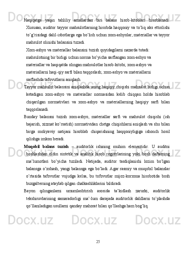 Haqiqatga   yaqin   tahliliy   amallardan   biri   balans   hisob-kitoblari   hisoblanadi.
Х ususan, auditor tayyor mahsulotlarning hisobda haqqoniy va to’liq aks ettirilishi
to’g’risidagi dalil-isbotlarga ega bo’lish uchun xom-ashyolar, materiallar va tayyor
mahsulot olinishi balansini tuzadi. 
Х om-ashyo va materiallar balansini tuzish quyidagilarni nazarda tutadi: 
mahsulotning bir birligi uchun norma bo’yicha sarflangan xom-ashyo va 
materiallar va haqiqatda olingan mahsulotlar hisob-kitobi; xom-ashyo va 
materiallarni haqi-qiy sarfi bilan taqqoslash; xom-ashyo va materiallarni 
sarflashda tafovutlarni aniqlash. 
Т ayyor mahsulot balansini aniqlashda uning haqiqiy chiqishi mahsulot birligi uchun
ketadigan   xom-ashyo   va   materiallar   normasidan   kelib   chiqqan   holda   hisoblab
chiqarilgan   normativlari   va   xom-ashyo   va   materiallarning   haqiqiy   sarfi   bilan
taqqoslanadi. 
Bunday   balansni   tuzish   xom-ashyo,   materiallar   sarfi   va   mahsulot   chiqishi   (ish
bajarish, xizmat ko’rsatish) normatividan chetga chiqishlarni aniqlash va shu bilan
birga   moliyaviy   natijani   hisoblab   chiqarishning   haqqoniyligiga   ishonch   hosil
qilishga imkon beradi. 
Muqobil   balans   tuzish   –   auditorlik   ishining   muhim   elementidir.   U   auditni
boshlashdan   oldin   sintetik   va   analitik   hisob   registrlarining   yoki   bosh   daftarning
ma’lumotlari   bo’yicha   tuziladi.   Natijada,   auditor   tasdiqlanishi   lozim   bo’lgan
balansga o’xshash, yangi balansga ega bo’ladi. Agar rasmiy va muqobil balanslar
o’rtasida   tafovutlar   vujudga   kelsa,   bu   tofovutlar   mijoz-korxona   hisobotida   bosh
buxgalterning ataylab qilgan chalkashliklarini bildiradi. 
Bayon   qilinganlarni   umumlashtirish   asosida   ta’kidlash   zarurki,   auditorlik
tekshiruvlarining   samaradorligi   ma’-lum   darajada   auditorlik   dalillarni   to’plashda
qo’llaniladigan usullarni qanday mahorat bilan qo’llashga ham bog’liq.
25