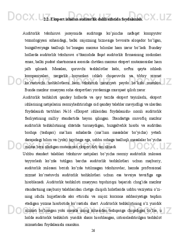 2.2. Ekspert ishidan auditorlik dalili sifatida foydalanish.
Auditorlik   tekshiruvi   jarayonida   auditorga   ko’pincha   nafaqat   kompyuter
texnologiyasi   sohasidagi,   balki   mijozning   biznesiga   bevosita   aloqador   bo’lgan,
buxgalteriyaga   taalluqli   bo’lmagan   maxsus   bilimlar   ham   zarur   bo’ladi.   Bunday
hollarda   auditorlik   tekshiruvi   o’tkazishda   faqat   auditorlik   firmasining   xodimlari
emas, balki pudrat shartnomasi asosida chetdan maxsus ekspert mutaxassislar ham
jalb   qilinadi.   Masalan,   quruvchi   tashkilotlar   kabi,   neftni   qayta   ishlash
kompaniyalari,   zargarlik   buyumlari   ishlab   chiqaruvchi   va   tibbiy   xizmat
ko’rsatuvchi   tashkilotlarni   ham   tekshirish   zaruriyati   paydo   bo’lishi   mumkin.
Bunda mazkur muayyan soha ekspertlari yordamiga murojaat qilish zarur. 
Auditorlik   tashkiloti   qanday   hollarda   va   qay   tarzda   ekspert   tayinlashi,   ekspert
ishlarining natijalarini rasmiylashtirishga oid qanday talablar mavjudligi va ulardan
foydalanish   tartiblari   №16   «Ekspert   ishlaridan   foydalanish»   nomli   auditorlik
faoliyatining   milliy   standartida   bayon   qilingan.   Standartga   muvofiq   mazkur
auditorlik   tashkilotining   shtatida   turmaydigan,   buxgalterlik   hisobi   va   auditdan
boshqa   (tashqari)   ma’lum   sohalarda   (ma’lum   masalalar   bo’yicha)   yetarli
darajadagi bilim va (yoki) tajribaga ega, ushbu sohaga taalluqli masalalar bo’yicha
xulosa bera oladigan mutaxassis ekspert deb tan olinadi. 
Ushbu   standart   talablari   tekshiruv   natijalari   bo’yicha   rasmiy   auditorlik   xulosasi
tayyorlash   ko’zda   tutilgan   barcha   auditorlik   tashkilotlari   uchun   majburiy,
auditorlik   xulosasi   berish   ko’zda   tutilmagan   tekshiruvlar,   hamda   professional
xizmat   ko’rsatuvchi   auditorlik   tashkilotlari   uchun   esa   tavsiya   tavsifiga   ega
hisoblanadi.   Auditorlik   tashkiloti   muayyan   topshiriqni   bajarish   chog’ida   mazkur
standartning majburiy talablaridan chetga chiqish holatlarida ushbu vaziyatni o’zi-
ning   ishchi   hujjatlarida   aks   ettirishi   va   mijoz   korxona   rahbariyatiga   taqdim
etadigan   yozma   hisobotida   ko’rsatishi   shart.   Auditorlik   tashkilotining   o’z   yuridik
xizmati   bo’lmagan   yoki   masala   uning   sohasidan   tashqariga   chiqadigan   bo’lsa,   u
holda   auditorlik   tashkiloti   yuridik   shaxs   hisoblangan,   ixtisoslashtirilgan   tashkilot
xizmatidan foydalanishi mumkin. 
26