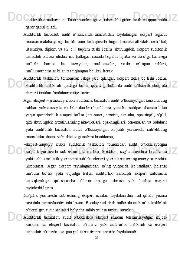 auditorlik amallarini  qo’llash  mumkinligi  va  ishonchliligidan kelib chiqqan holda
qaror qabul qiladi. 
Auditorlik   tashkiloti   audit   o’tkazishda   xizmatidan   foydalangan   ekspert   tegishli
maxsus   malakaga  ega   bo’lib,  buni  tasdiqlovchi   hujjat  (malaka  attestati,   sertifikat,
litsenziya,   diplom   va   sh.   o’.)   taqdim   etishi   lozim.   shuningdek,   ekspert   auditorlik
tashkiloti   xulosa   olishni   mo’ljallagan   soxada   tegishli   tajriba   va   obro’ga   ham   ega
bo’lishi   hamda   bu   tavsiyalar,   muloxozalar,   nashr   qilingan   ishlari,
ma’lumotnomalar bilan tasdiqlangan bo’lishi kerak. 
Auditorlik   tashkiloti   tomonidan   ishga   jalb   qilingan   ekspert   xolis   bo’lishi   lozim.
Auditorlik   tashkiloti   qoidaga   ko’ra,   quyidagi   hollarda   audit   o’tkazish   chog’ida
ekspert ishidan foydalanmasligi lozim:
Agar ekspert – jismoniy shaxs auditorlik tashkiloti audit o’tkazayotgan korxonaning
rahbari yoki asosiy ta’sischilaridan biri hisoblansa, yoki ko’rsatilgan shaxslar bilan
yaqin   qarindoshlik   aloqasi   bo’lsa   (ota-onasi,   erxotin,   aka-uka,   opa-singil,   o’g’il,
qizi shuningdek erxotinlarining aka-ukalari, opa-singillari, ota-onalari va bolalari)
yoki   auditorlik   tashkiloti   audit   o’tkazayotgan   xo’jalik   yurituvchi   sub’ektning
mansabdor shaxsi yoki shtatdagi xodimi hisoblansa;
-ekspert-huquqiy   shaxs   auditorlik   tashkiloti   tomonidan   audit   o’tkazilayotgan
xo’jalik   yurituvchi   sub’ektning   ta’sischisi,   kreditori,   sug’urtalovchisi   hisoblansa
yoki ushbu xo’jalik yurituvchi sub’ekt ekspert yuridik shaxsning asosiy ta’sischisi
hisoblansa.   Agar   ekspert   tayinlaganidan   so’ng   yuqorida   ko’rsatilgan   holatlar
ma’lum   bo’lsa   yoki   vujudga   kelsa,   auditorlik   tashkiloti   ekspert   xulosasini
tasdiqlaydigan   qo’-shimcha   ishlarni   amalga   oshirishi   yoki   boshqa   ekspert
tayinlashi lozim.
Х o’jalik   yurituvchi   sub’ektning   ekspert   ishidan   foydalanishni   rad   qilishi   yozma
ravishda   rasmiylashtirilishi  lozim.  Bunday  rad etish  hollarida auditorlik tashkiloti
o’tkaz ilgan audit natijalari bo’yicha salbiy xulosa tuzishi mumkin. 
Auditorlik   tashkiloti   audit   o’tkazishda   ekspert   ishidan   tekshirilayotgan   mijoz-
korxona   va   ekspert   tashkiloti   o’rtasida   yoki   auditorlik   tashkiloti   va   ekspert
tashkiloti o’rtasida tuzilgan pullik shartnoma asosida foydalanadi. 
28 