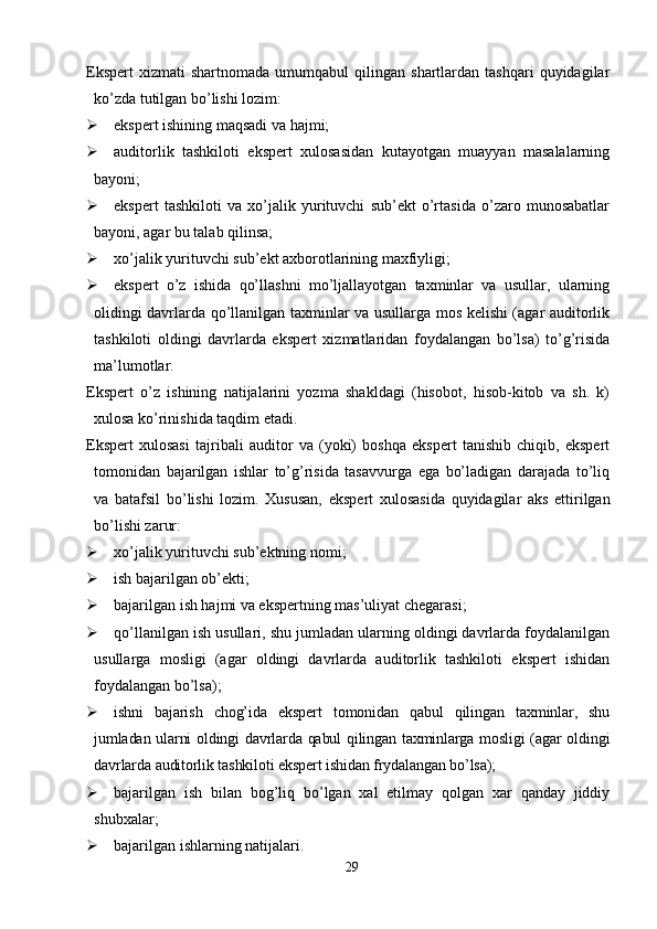 Ekspert   xizmati   shartnomada   umumqabul   qilingan  shartlardan   tashqari   quyidagilar
ko’zda tutilgan bo’lishi lozim:
 ekspert ishining maqsadi va hajmi;
 auditorlik   tashkiloti   ekspert   xulosasidan   kutayotgan   muayyan   masalalarning
bayoni;
 ekspert   tashkiloti   va   xo’jalik   yurituvchi   sub’ekt   o’rtasida   o’zaro   munosabatlar
bayoni, agar bu talab qilinsa;
 xo’jalik yurituvchi sub’ekt axborotlarining maxfiyligi;
 ekspert   o’z   ishida   qo’llashni   mo’ljallayotgan   taxminlar   va   usullar,   ularning
olidingi davrlarda qo’llanilgan taxminlar va usullarga mos kelishi (agar auditorlik
tashkiloti   oldingi   davrlarda   ekspert   xizmatlaridan   foydalangan   bo’lsa)   to’g’risida
ma’lumotlar. 
Ekspert   o’z   ishining   natijalarini   yozma   shakldagi   (hisobot,   hisob-kitob   va   sh.   k)
xulosa ko’rinishida taqdim etadi. 
Ekspert   xulosasi   tajribali   auditor   va   (yoki)   boshqa   ekspert   tanishib   chiqib,   ekspert
tomonidan   bajarilgan   ishlar   to’g’risida   tasavvurga   ega   bo’ladigan   darajada   to’liq
va   batafsil   bo’lishi   lozim.   Хususan,   ekspert   xulosasida   quyidagilar   aks   ettirilgan
bo’lishi zarur:
 xo’jalik yurituvchi sub’ektning nomi;
 ish bajarilgan ob’ekti;
 bajarilgan ish hajmi va ekspertning mas’uliyat chegarasi;
 qo’llanilgan ish usullari, shu jumladan ularning oldingi davrlarda foydalanilgan
usullarga   mosligi   (agar   oldingi   davrlarda   auditorlik   tashkiloti   ekspert   ishidan
foydalangan bo’lsa);
 ishni   bajarish   chog’ida   ekspert   tomonidan   qabul   qilingan   taxminlar,   shu
jumladan ularni oldingi davrlarda qabul qilingan taxminlarga mosligi  (agar oldingi
davrlarda auditorlik tashkiloti ekspert ishidan frydalangan bo’lsa);
 bajarilgan   ish   bilan   bog’liq   bo’lgan   xal   etilmay   qolgan   xar   qanday   jiddiy
shubxalar;
 bajarilgan ishlarning natijalari. 
29