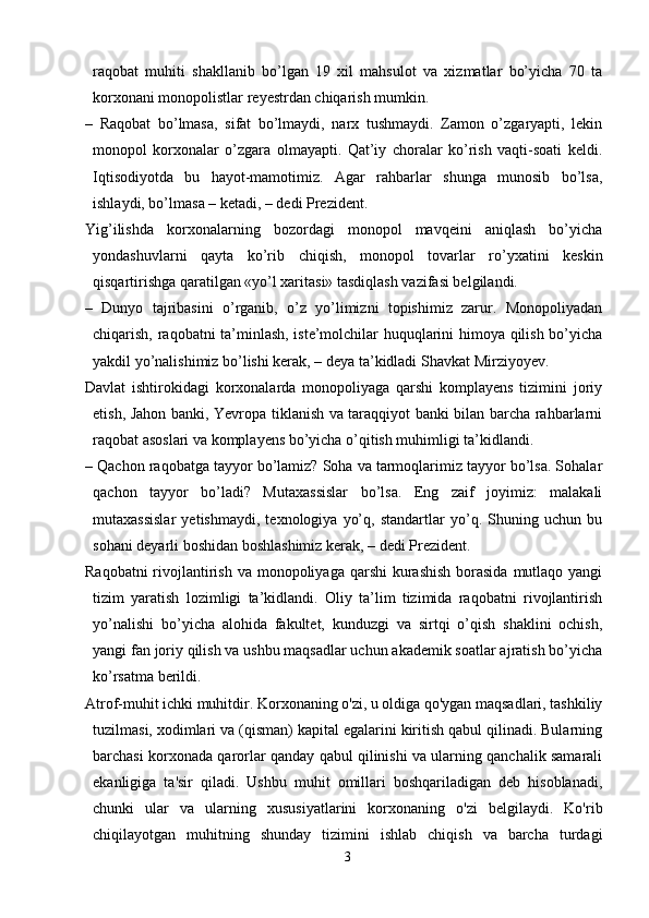 raqobat   muhiti   shakllanib   bo’lgan   19   xil   mahsulot   va   xizmatlar   bo’yicha   70   ta
korxonani monopolistlar reyestrdan chiqarish mumkin.
–   Raqobat   bo’lmasa,   sifat   bo’lmaydi,   narx   tushmaydi.   Zamon   o’zgaryapti,   lekin
monopol   korxonalar   o’zgara   olmayapti.   Qat’iy   choralar   ko’rish   vaqti-soati   keldi.
Iqtisodiyotda   bu   hayot-mamotimiz.   Agar   rahbarlar   shunga   munosib   bo’lsa,
ishlaydi, bo’lmasa – ketadi, – dedi Prezident.
Yig’ilishda   korxonalarning   bozordagi   monopol   mavqeini   aniqlash   bo’yicha
yondashuvlarni   qayta   ko’rib   chiqish,   monopol   tovarlar   ro’yxatini   keskin
qisqartirishga qaratilgan «yo’l xaritasi» tasdiqlash vazifasi belgilandi.
–   Dunyo   tajribasini   o’rganib,   o’z   yo’limizni   topishimiz   zarur.   Monopoliyadan
chiqarish, raqobatni ta’minlash, iste’molchilar huquqlarini himoya qilish bo’yicha
yakdil yo’nalishimiz bo’lishi kerak, – deya ta’kidladi Shavkat Mirziyoyev.
Davlat   ishtirokidagi   korxonalarda   monopoliyaga   qarshi   komplayens   tizimini   joriy
etish, Jahon banki, Yevropa tiklanish va taraqqiyot banki bilan barcha rahbarlarni
raqobat asoslari va komplayens bo’yicha o’qitish muhimligi ta’kidlandi.
– Qachon raqobatga tayyor bo’lamiz? Soha va tarmoqlarimiz tayyor bo’lsa. Sohalar
qachon   tayyor   bo’ladi?   Mutaxassislar   bo’lsa.   Eng   zaif   joyimiz:   malakali
mutaxassislar   yetishmaydi,   texnologiya   yo’q,   standartlar   yo’q.   Shuning   uchun   bu
sohani deyarli boshidan boshlashimiz kerak, – dedi Prezident.
Raqobatni  rivojlantirish  va monopoliyaga qarshi  kurashish  borasida  mutlaqo yangi
tizim   yaratish   lozimligi   ta’kidlandi.   Oliy   ta’lim   tizimida   raqobatni   rivojlantirish
yo’nalishi   bo’yicha   alohida   fakultet,   kunduzgi   va   sirtqi   o’qish   shaklini   ochish,
yangi fan joriy qilish va ushbu maqsadlar uchun akademik soatlar ajratish bo’yicha
ko’rsatma berildi.
Atrof-muhit ichki muhitdir. Korxonaning o'zi, u oldiga qo'ygan maqsadlari, tashkiliy
tuzilmasi, xodimlari va (qisman) kapital egalarini kiritish qabul qilinadi. Bularning
barchasi korxonada qarorlar qanday qabul qilinishi va ularning qanchalik samarali
ekanligiga   ta'sir   qiladi.   Ushbu   muhit   omillari   boshqariladigan   deb   hisoblanadi,
chunki   ular   va   ularning   xususiyatlarini   korxonaning   o'zi   belgilaydi.   Ko'rib
chiqilayotgan   muhitning   shunday   tizimini   ishlab   chiqish   va   barcha   turdagi
3
