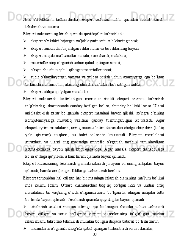 №16   AFMSda   ta’kidlanishicha,   ekspert   xulosasi   uchta   qismdan   iborat:   kirish,
tekshirish va xotima. 
Ekspert xulosasining kirish qismida quyidagilar ko’rsatiladi:
 ekspert o’z ishini bajargan xo’jalik yurituvchi sub’ektning nomi;
 ekspert tomonidan bajarilgan ishlar nomi va bu ishlarning bayoni
 ekspert haqida ma’lumotlar: nasabi, ismisharifi; malakasi;
 materiallarning o’rganish uchun qabul qilingan sanasi;
 o’rganish uchun qabul qilingan materiallar nomi;
 audit   o’tkazilayotgan   vaziyat   va   xulosa   berish   uchun   axamiyatga   ega   bo’lgan
birlamchi ma’lumotlar, ularning olinish manbalari ko’rsatilgan xolda;
 ekspert oldiga qo’yilgan masalalar. 
Ekspert   xulosasida   keltiriladigan   masalalar   shakli   ekspert   xizmati   ko’rsatish
to’g’risidagi   shartnomada   qanday   berilgan   bo’lsa,   shunday   bo’lishi   lozim.   Ularni
aniqlashti-rish   zarur   bo’lganida   ekspert   masalani   bayon   qilishi,   so’ngra   o’zining
kompitensiyasiga   muvofiq   vazifani   qanday   tushunganligini   ko’rsatadi.   Agar
ekspert ayrim masalalarni, uning maxsus bilim doirasidan chetga chiqishini (to’liq
yoki   qis-man)   aniqlasa,   bu   holni   xulosada   ko’rsatadi.   Ekspert   masalalarni
guruxlash   va   ularni   eng   maqsadga   muvofiq   o’rganish   tartibini   taminlaydigan
ketma-ketlikda   bayon   qilish   huqu-qiga   ega.   Agar   masala   ekspert   tashabbusiga
ko’ra o’rtaga qo’yil-sa, u ham kirish qismida bayon qilinadi. 
Ekspert  xulosasining tekshirish qismida izlanish jarayoni  va uning natijalari  bayon
qilinadi, hamda aniqlangan faktlarga tushuntirish beriladi. 
Ekspert tomonidan hal etilgan har bir masalaga izlanish qismining ma’lum bo’limi
mos   kelishi   lozim.   O’zaro   chambarchas   bog’liq   bo’lgan   ikki   va   undan   ortiq
masalalarni   bir   vaqtning   o’zida   o’rganish   zarur   bo’lganida,   olingan   natijalar   bitta
bo’limda bayon qilinadi.  Тekshirish qismida quyidagilar bayon qilinadi:
 tekshirish   usullari   maxsus   bilimga   ega   bo’lmagan   shaxslar   uchun   tushunarli
bayon   etilgan   va   zarur   bo’lganda   ekspert   xulosalarining   to’g’riligini   mazkur
izlanishlarni takrorlab tekshirish mumkin bo’lgan darjada batafsil bo’lishi zarur;
 taxminlarni o’rganish chog’ida qabul qilingan tushuntirish va asoslashlar;
30 