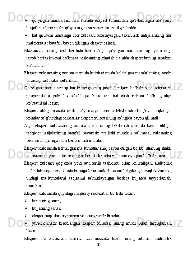  qo’yilgan   masalalarni   had   etishda   ekspert   tomonidan   qo’l-lanilagan   me’yoriy
hujjatlar, ularni nashr qilgan organ va sanasi ko’rsatilgan holda;
 hal  qiluvchi  masalaga  doir  xulosani  asoslaydigan,  tekshirish  natijalarining fikr
muloxazalar batafsil bayon qilingan ekspert bahosi. 
Maxsus   atamalarga  izoh berilishi   lozim. Agar  qo’yilgan masalalarning  ayrimlariga
javob berish imkoni bo’lmasa, xulosaning izlanish qismida ekspert buning sababini
ko’rsatadi. 
Ekspert xulosasining xotima qismida kirish qismida keltirilgan masalalarning javobi
tarzidagi xulosalar keltiriladi. 
Qo’yilgan   masalalarning   har   bittasiga   aniq   javob   berilgan   bo’lishi   yoki   tekshirish
jarayonida   u   yoki   bu   sabablarga   ko’ra   uni   hal   etish   imkoni   bo’lmaganligi
ko’rsatilishi lozim. 
Ekspert   oldiga   masala   qilib   qo’yilmagan,   ammo   tekshirish   chog’ida   aniqlangan
xolatlar to’g’risidagi xulosalar ekspert xulosasining so’ngida bayon qilinadi. 
Agar   ekspert   xulosasining   xotima   qismi   uning   tekshirish   qismida   bayon   etilgan
tadqiqot   natijalarining   batafsil   bayonisiz   tuzilishi   mumkin   bo’lmasa,   xulosaning
tekshirish qismiga izoh berib o’tish mumkin. 
Ekspert xulosasida keltirilgan ma’lumotlar aniq bayon etilgan bo’lib, ularning shakli
va mazmuni yaqqol ko’rinadigan hamda turlicha izohlanmaydigan bo’lishi lozim. 
Ekspert   xulosasi   qog’ozda   yoki   auditorlik   tashkiloti   bilan   kelishilgan,   auditorlik
tashkilotining arxivida ishchi hujjatlarni saqlash uchun belgilangan vaqt davomida,
undagi   ma’lumotlarni   saqlashni   ta’minlaydigan   boshqa   hujjatda   tayyorlanishi
mumkin. 
Ekspert xulosasida quyidagi majburiy rekvizitlar bo’lishi lozim:
 hujjatning nomi;
 hujjatning sanasi;
 ekspertning shaxsiy imzosi va uning rasshifirovka;
 yuridik   shaxs   hisoblangan   ekspert   xulosasi   uning   muxri   bilan   tasdiqlanishi
lozim;
Ekspert   o’z   xulosasini   kamida   uch   nusxada   tuzib,   uning   bittasini   auditorlik
31 