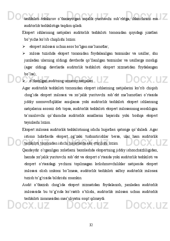 tashkiloti   tekshiruv   o’tkazayotgan   xujalik   yurituvchi   sub’ektga,   ikkinchisini   esa
auditorlik tashkilotiga taqdim qiladi. 
Ekspert   ishlarining   natijalari   auditorlik   tashkiloti   tomonidan   quyidagi   jixatlari
bo’yicha ko’rib chiqilishi lozim:
 ekspert xulosasi uchun asos bo’lgan ma’lumotlar;
 xulosa   tuzishda   ekspert   tomonidan   foydalanilgan   taxminlar   va   usullar,   shu
jumladan   ularning   oldingi   davrlarda   qo’llanilgan   taxminlar   va   usullarga   mosligi
(agar   oldingi   davrlarda   auditorlik   tashkiloti   ekspert   xizmatidan   foydalangan
bo’lsa);
 o’tkazilgan auditning umumiy natijalari. 
Agar   auditorlik   tashkiloti   tomonidan   ekspert   ishlarining   natijalarini   ko’rib   chiqish
chog’ida   ekspert   xulosasi   va   xo’jalik   yurituvchi   sub’ekt   ma’lumotlari   o’rtasida
jiddiy   nomuvofiqliklar   aniqlansa   yoki   auditorlik   tashkiloti   ekspert   ishlarining
natijalarini asossiz deb topsa, auditorlik tashkiloti ekspert xulosasining asosliligini
ta’minlovchi   qo’shimcha   auditorlik   amallarini   bajarishi   yoki   boshqa   ekspert
tayinlashi lozim. 
Ekspert xulosasi auditorlik tashkilotining ishchi hujjatlari qatoriga qo’shiladi. Agar
istisno   holatlarda   ekspert   og’zaki   tushuntirishlar   bersa,   ular   ham   auditorlik
tashkiloti tomonidan ishchi hujjatlarda aks ettirilishi lozim. 
Qandaydir o’rganilgan xolatlarni baxolashda ekspertning jiddiy ishonchsizliligidan,
hamda xo’jalik yurituvchi sub’ekt va ekspert o’rtasida yoki auditorlik tashkiloti va
ekspert   o’rtasidagi   yechimi   topilmagan   kelishmovchiliklar   natijasida   ekspert
xulosasi   olish   imkoni   bo’lmasa,   auditorlik   tashkiloti   salbiy   auditorlik   xulosasi
tuzish to’g’risida bildirishi mumkin. 
Audit   o’tkazish   chog’ida   ekspert   xizmatidan   foydalanish,   jumladan   auditorlik
xulosasida   bu   to’g’rida   ko’rsatib   o’tilishi,   auditorlik   xulosasi   uchun   auditorlik
tashkiloti zimmasidan mas’uliyatni soqit qilmaydi.
32