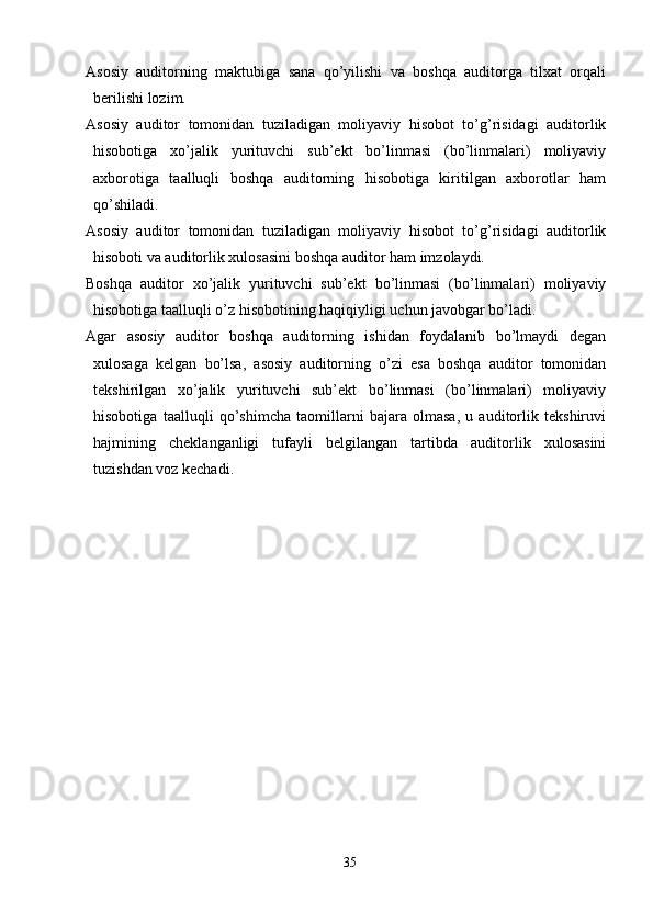 Asosiy   auditorning   maktubiga   sana   qo’yilishi   va   boshqa   auditorga   tilxat   orqali
berilishi lozim. 
Asosiy   auditor   tomonidan   tuziladigan   moliyaviy   hisobot   to’g’risidagi   auditorlik
hisobotiga   xo’jalik   yurituvchi   sub’ekt   bo’linmasi   (bo’linmalari)   moliyaviy
axborotiga   taalluqli   boshqa   auditorning   hisobotiga   kiritilgan   axborotlar   ham
qo’shiladi.
Asosiy   auditor   tomonidan   tuziladigan   moliyaviy   hisobot   to’g’risidagi   auditorlik
hisoboti va auditorlik xulosasini boshqa auditor ham imzolaydi.
Boshqa   auditor   xo’jalik   yurituvchi   sub’ekt   bo’linmasi   (bo’linmalari)   moliyaviy
hisobotiga taalluqli o’z hisobotining haqiqiyligi uchun javobgar bo’ladi.
Agar   asosiy   auditor   boshqa   auditorning   ishidan   foydalanib   bo’lmaydi   degan
xulosaga   kelgan   bo’lsa,   asosiy   auditorning   o’zi   esa   boshqa   auditor   tomonidan
tekshirilgan   xo’jalik   yurituvchi   sub’ekt   bo’linmasi   (bo’linmalari)   moliyaviy
hisobotiga   taalluqli   qo’shimcha   taomillarni   bajara   olmasa,   u   auditorlik   tekshiruvi
hajmining   cheklanganligi   tufayli   belgilangan   tartibda   auditorlik   xulosasini
tuzishdan voz kechadi.
35