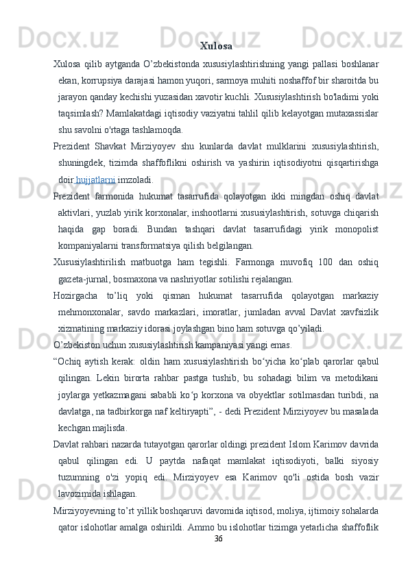 Xulosa
Xulosa   qilib   aytganda   O’zbekistonda   xususiylashtirishning   yangi   pallasi   boshlanar
ekan, korrupsiya darajasi hamon yuqori, sarmoya muhiti noshaffof bir sharoitda bu
jarayon qanday kechishi yuzasidan xavotir kuchli. Xususiylashtirish bo'ladimi yoki
taqsimlash? Mamlakatdagi iqtisodiy vaziyatni tahlil qilib kelayotgan mutaxassislar
shu savolni o'rtaga tashlamoqda.
Prezident   Shavkat   Mirziyoyev   shu   kunlarda   davlat   mulklarini   xususiylashtirish,
shuningdek,   tizimda   shaffoflikni   oshirish   va   yashirin   iqtisodiyotni   qisqartirishga
doir     hujjatlarni      imzoladi.
Prezident   farmonida   hukumat   tasarrufida   qolayotgan   ikki   mingdan   oshiq   davlat
aktivlari, yuzlab yirik korxonalar, inshootlarni xususiylashtirish, sotuvga chiqarish
haqida   gap   boradi.   Bundan   tashqari   davlat   tasarrufidagi   yirik   monopolist
kompaniyalarni transformatsiya qilish belgilangan.
Xususiylashtirilish   matbuotga   ham   tegishli.   Farmonga   muvofiq   100   dan   oshiq
gazeta-jurnal, bosmaxona va nashriyotlar sotilishi rejalangan.
Hozirgacha   to’liq   yoki   qisman   hukumat   tasarrufida   qolayotgan   markaziy
mehmonxonalar,   savdo   markazlari,   imoratlar,   jumladan   avval   Davlat   xavfsizlik
xizmatining markaziy idorasi joylashgan bino ham sotuvga qo’yiladi.
O’zbekiston uchun xususiylashtirish kampaniyasi yangi emas.
“Ochiq   aytish   kerak:   oldin   ham   xususiylashtirish   bo yicha   ko plab   qarorlar   qabulʻ ʻ
qilingan.   Lekin   birorta   rahbar   pastga   tushib,   bu   sohadagi   bilim   va   metodikani
joylarga   yetkazmagani   sababli   ko p  korxona   va  obyektlar   sotilmasdan   turibdi,   na	
ʻ
davlatga, na tadbirkorga naf keltiryapti”, - dedi Prezident Mirziyoyev bu masalada
kechgan majlisda.
Davlat rahbari nazarda tutayotgan qarorlar oldingi prezident Islom Karimov davrida
qabul   qilingan   edi.   U   paytda   nafaqat   mamlakat   iqtisodiyoti,   balki   siyosiy
tuzumning   o'zi   yopiq   edi.   Mirziyoyev   esa   Karimov   qo'li   ostida   bosh   vazir
lavozimida ishlagan.
Mirziyoyevning to’rt yillik boshqaruvi davomida iqtisod, moliya, ijtimoiy sohalarda
qator islohotlar amalga oshirildi. Ammo bu islohotlar tizimga yetarlicha shaffoflik
36 