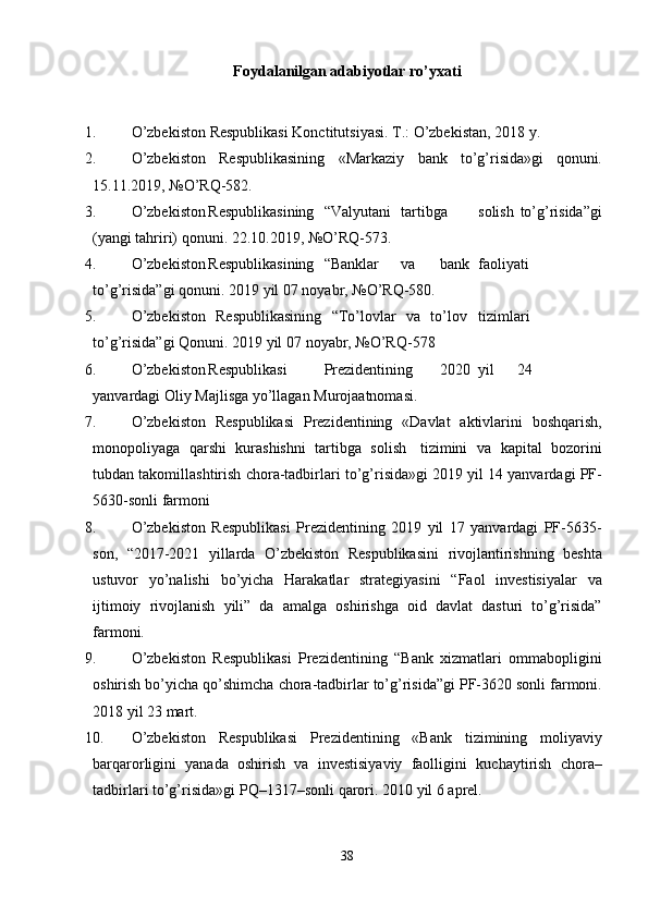 Foydalanilgan adabiyotlar ro’yxati
1. O’zbekiston   Respublikasi   Konctitutsiyasi.   T.:   O’zbekistan,   2018   y.
2. O’zbekiston   Respublikasining   «Markaziy   bank   to’g’risida»gi   qonuni.
15.11.2019,   №O’RQ-582.
3. O’zbekiston Respublikasining “Valyutani tartibga solish   to’g’risida”gi
(yangi   tahriri)   qonuni.   22.10.2019,   №O’RQ-573.
4. O’zbekiston Respublikasining “Banklar va bank faoliyati
to’g’risida”gi   qonuni.   2019   yil   07   noyabr,   №O’RQ-580.
5. O’zbekiston   Respublikasining   “To’lovlar   va   to’lov tizimlari
to’g’risida”gi   Qonuni.   2019   yil   07   noyabr,   №O’RQ-578
6. O’zbekiston Respublikasi Prezidentining 2020 yil 24
yanvardagi   Oliy   Majlisga   yo’llagan   Murojaatnomasi.
7. O’zbekiston   Respublikasi   Prezidentining   «Davlat   aktivlarini   boshqarish,
monopoliyaga   qarshi   kurashishni   tartibga   solish   tizimini   va   kapital   bozorini
tubdan   takomillashtirish   chora-tadbirlari   to’g’risida»gi   2019   yil   14 yanvardagi   PF-
5630-sonli   farmoni
8. O’zbekiston   Respublikasi   Prezidentining   2019   yil   17   yanvardagi   PF-5635-
son,   “2017-2021   yillarda   O’zbekiston   Respublikasini   rivojlantirishning   beshta
ustuvor   yo’nalishi   bo’yicha   Harakatlar   strategiyasini   “Faol   investisiyalar   va
ijtimoiy   rivojlanish   yili”   da   amalga   oshirishga   oid   davlat   dasturi   to’g’risida”
farmoni.
9. O’zbekiston   Respublikasi   Prezidentining   “Bank   xizmatlari   ommabopligini
oshirish   bo’yicha   qo’shimcha   chora-tadbirlar   to’g’risida”gi   PF-3620   sonli   farmoni.
2018   yil   23   mart.
10. O’zbekiston   Respublikasi   Prezidentining   «Bank   tizimining   moliyaviy
barqarorligini   yanada   oshirish   va   investisiyaviy   faolligini   kuchaytirish   chora–
tadbirlari   to’g’risida»gi   PQ–1317–sonli   qarori.   2010   yil   6   aprel.
38 