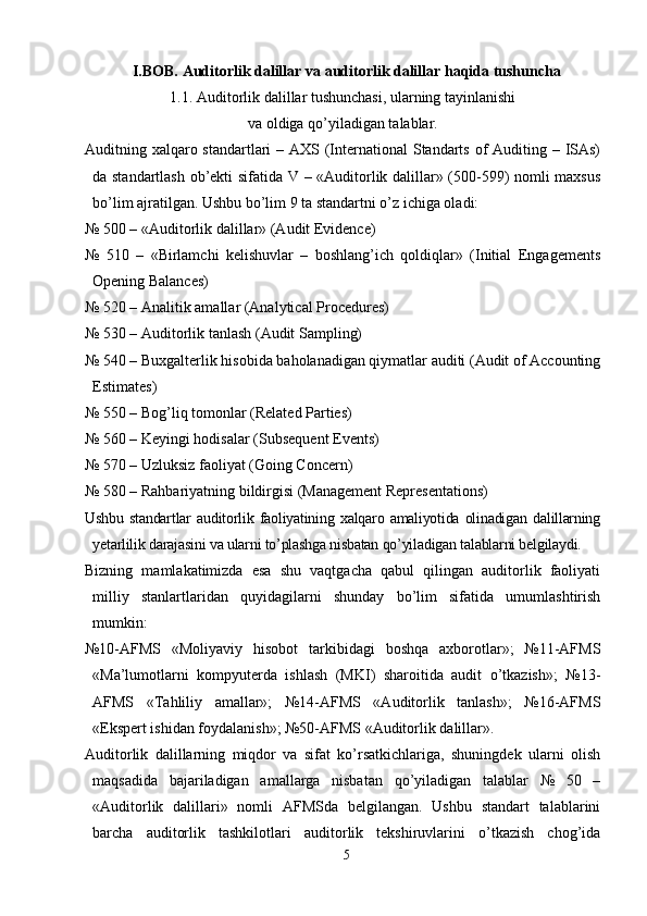 I.BOB.  Auditorlik dalillar  va auditorlik dalillar haqida tushuncha
1. 1. Auditorlik dalillar tushunchasi, ularning tayinlanishi
va oldiga qo’yiladigan talablar.
Auditning xalqaro standartlari  – AХS (International Standarts of  Auditing – ISAs)
da standartlash ob’ekti sifatida V – «Auditorlik dalillar» (500-599) nomli maxsus
bo’lim ajratilgan. Ushbu bo’lim 9 ta standartni o’z ichiga oladi:
№ 500 – «Auditorlik dalillar» (Audit Evidence)
№   510   –   «Birlamchi   kelishuvlar   –   boshlang’ich   qoldiqlar»   (Initial   Engagements
Opening Balances)
№ 520 – Analitik amallar (Analytical Procedures)
№ 530 – Auditorlik tanlash (Audit Sampling)
№ 540 – Buxgalterlik hisobida baholanadigan qiymatlar auditi (Audit of Accounting
Estimates)
№ 550 – Bog’liq tomonlar (Related Parties)
№ 560 – Keyingi hodisalar (Subsequent Events)
№ 570 – Uzluksiz faoliyat (Going Concern)
№ 580 – Rahbariyatning bildirgisi (Management Representations)
Ushbu   standartlar   auditorlik  faoliyatining  xalqaro   amaliyotida   olinadigan   dalillarning
yetarlilik darajasini va ularni to’plashga nisbatan qo’yiladigan talablarni belgilaydi.
Bizning   mamlakatimizda   esa   shu   vaqtgacha   qabul   qilingan   auditorlik   faoliyati
milliy   stanlartlaridan   quyidagilarni   shunday   bo’lim   sifatida   umumlashtirish
mumkin:
№10-AFMS   «Moliyaviy   hisobot   tarkibidagi   boshqa   axborotlar»;   №11-AFMS
«Ma’lumotlarni   kompyuterda   ishlash   (MKI)   sharoitida   audit   o’tkazish»;   №13-
AFMS   « Т ahliliy   amallar»;   №14-AFMS   «Auditorlik   tanlash»;   №16-AFMS
«Ekspert ishidan foydalanish»; №50-AFMS «Auditorlik dalillar».
Auditorlik   dalillarning   miqdor   va   sifat   ko’rsatkichlariga,   shuningdek   ularni   olish
maqsadida   bajariladigan   amallarga   nisbatan   qo’yiladigan   talablar   №   50   –
«Auditorlik   dalillari»   nomli   AFMSda   belgilangan.   Ushbu   standart   talablarini
barcha   auditorlik   tashkilotlari   auditorlik   tekshiruvlarini   o’tkazish   chog’ida
5