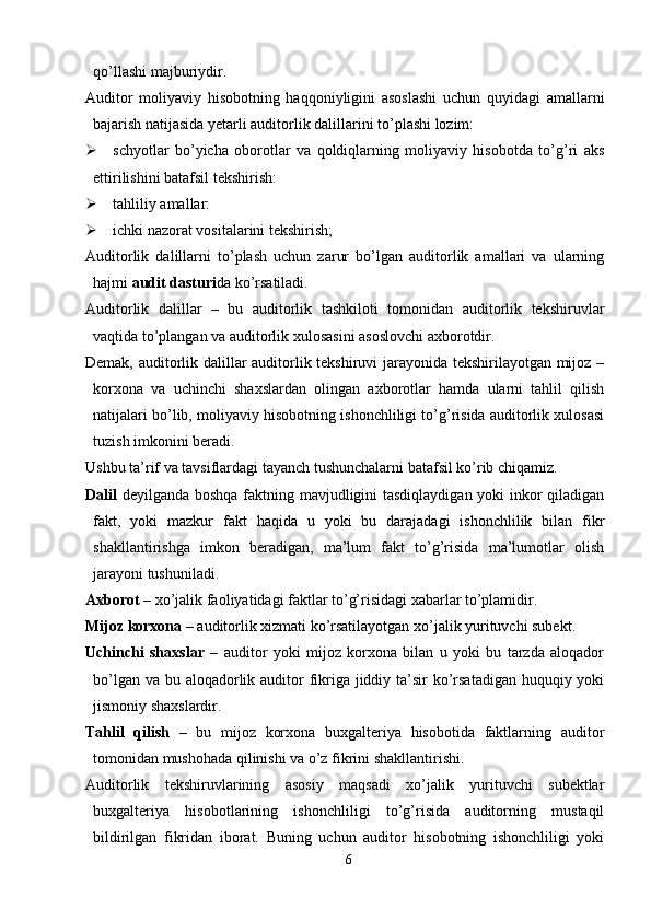 qo’llashi majburiydir.
Auditor   moliyaviy   hisobotning   haqqoniyligini   asoslashi   uchun   quyidagi   amallarni
bajarish natijasida yetarli auditorlik dalillarini to’plashi lozim:
 schyotlar   bo’yicha   oborotlar   va   qoldiqlarning   moliyaviy   hisobotda   to’g’ri   aks
ettirilishini batafsil tekshirish:
 tahliliy amallar:
 ichki nazorat vositalarini tekshirish;
Auditorlik   dalillarni   to’plash   uchun   zarur   bo’lgan   auditorlik   amallari   va   ularning
hajmi  audit dasturi da ko’rsatiladi.
Auditorlik   dalillar   –   bu   auditorlik   tashkiloti   tomonidan   auditorlik   tekshiruvlar
vaqtida to’plangan va auditorlik xulosasini asoslovchi axborotdir.
Demak, auditorlik dalillar auditorlik tekshiruvi jarayonida tekshirilayotgan mijoz –
korxona   va   uchinchi   shaxslardan   olingan   axborotlar   hamda   ularni   tahlil   qilish
natijalari bo’lib, moliyaviy hisobotning ishonchliligi to’g’risida auditorlik xulosasi
tuzish imkonini beradi. 
Ushbu ta’rif va tavsiflardagi tayanch tushunchalarni batafsil ko’rib chiqamiz. 
Dalil   deyilganda boshqa faktning mavjudligini  tasdiqlaydigan yoki inkor  qiladigan
fakt,   yoki   mazkur   fakt   haqida   u   yoki   bu   darajadagi   ishonchlilik   bilan   fikr
shakllantirishga   imkon   beradigan,   ma’lum   fakt   to’g’risida   ma’lumotlar   olish
jarayoni tushuniladi. 
Axborot  – xo’jalik faoliyatidagi faktlar to’g’risidagi xabarlar to’plamidir. 
Mijoz korxona  – auditorlik xizmati ko’rsatilayotgan xo’jalik yurituvchi subekt. 
Uchinchi   shaxslar   –   auditor   yoki   mijoz   korxona   bilan   u   yoki   bu   tarzda   aloqador
bo’lgan va bu aloqadorlik auditor fikriga jiddiy ta’sir ko’rsatadigan huquqiy yoki
jismoniy shaxslardir. 
Т ahlil   qilish   –   bu   mijoz   korxona   buxgalteriya   hisobotida   faktlarning   auditor
tomonidan mushohada qilinishi va o’z fikrini shakllantirishi. 
Auditorlik   tekshiruvlarining   asosiy   maqsadi   xo’jalik   yurituvchi   subektlar
buxgalteriya   hisobotlarining   ishonchliligi   to’g’risida   auditorning   mustaqil
bildirilgan   fikridan   iborat.   Buning   uchun   auditor   hisobotning   ishonchliligi   yoki
6