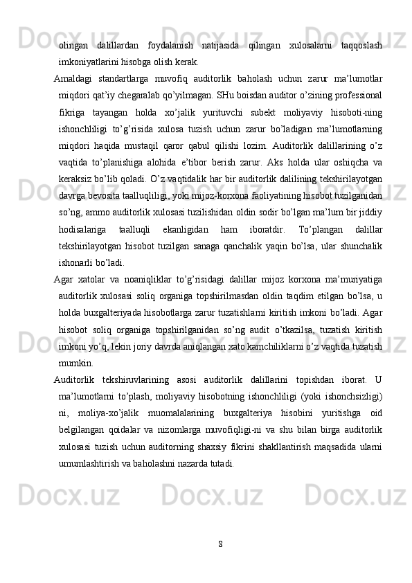 olingan   dalillardan   foydalanish   natijasida   qilingan   xulosalarni   taqqoslash
imkoniyatlarini hisobga olish kerak. 
Amaldagi   standartlarga   muvofiq   auditorlik   baholash   uchun   zarur   ma’lumotlar
miqdori qat’iy chegaralab qo’yilmagan. SHu boisdan auditor o’zining professional
fikriga   tayangan   holda   xo’jalik   yurituvchi   subekt   moliyaviy   hisoboti-ning
ishonchliligi   to’g’risida   xulosa   tuzish   uchun   zarur   bo’ladigan   ma’lumotlarning
miqdori   haqida   mustaqil   qaror   qabul   qilishi   lozim.   Auditorlik   dalillarining   o’z
vaqtida   to’planishiga   alohida   e’tibor   berish   zarur.   Aks   holda   ular   oshiqcha   va
keraksiz bo’lib qoladi. O’z vaqtidalik har bir auditorlik dalilining tekshirilayotgan
davrga bevosita taalluqliligi, yoki mijoz-korxona faoliyatining hisobot tuzilganidan
so’ng, ammo auditorlik xulosasi tuzilishidan oldin sodir bo’lgan ma’lum bir jiddiy
hodisalariga   taalluqli   ekanligidan   ham   iboratdir.   Т o’plangan   dalillar
tekshirilayotgan   hisobot   tuzilgan   sanaga   qanchalik   yaqin   bo’lsa,   ular   shunchalik
ishonarli bo’ladi. 
Agar   xatolar   va   noaniqliklar   to’g’risidagi   dalillar   mijoz   korxona   ma’muriyatiga
auditorlik   xulosasi   soliq   organiga   topshirilmasdan   oldin   taqdim   etilgan   bo’lsa,   u
holda buxgalteriyada hisobotlarga zarur tuzatishlarni kiritish imkoni bo’ladi. Agar
hisobot   soliq   organiga   topshirilganidan   so’ng   audit   o’tkazilsa,   tuzatish   kiritish
imkoni yo’q, lekin joriy davrda aniqlangan xato kamchiliklarni o’z vaqtida tuzatish
mumkin. 
Auditorlik   tekshiruvlarining   asosi   auditorlik   dalillarini   topishdan   iborat.   U
ma’lumotlarni   to’plash,   moliyaviy   hisobotning   ishonchliligi   (yoki   ishonchsizligi)
ni,   moliya-xo’jalik   muomalalarining   buxgalteriya   hisobini   yuritishga   oid
belgilangan   qoidalar   va   nizomlarga   muvofiqligi-ni   va   shu   bilan   birga   auditorlik
xulosasi   tuzish   uchun   auditorning   shaxsiy   fikrini   shakllantirish   maqsadida   ularni
umumlashtirish va baholashni nazarda tutadi. 
8