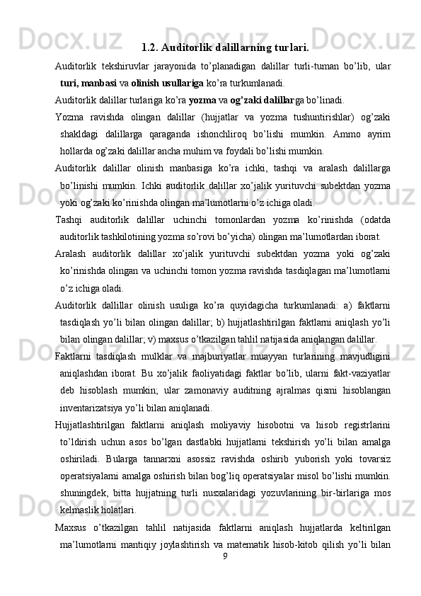 1. 2. Auditorlik dalillarning turlari.
Auditorlik   tekshiruvlar   jarayonida   to’planadigan   dalillar   turli-tuman   bo’lib,   ular
turi, manbasi  va  olinish usullariga  ko’ra turkumlanadi. 
Auditorlik dalillar turlariga ko’ra  yozma  va  og’zaki dalillar ga bo’linadi. 
Yozma   ravishda   olingan   dalillar   (hujjatlar   va   yozma   tushuntirishlar)   og’zaki
shakldagi   dalillarga   qaraganda   ishonchliroq   bo’lishi   mumkin.   Ammo   ayrim
hollarda og’zaki dalillar ancha muhim va foydali bo’lishi mumkin. 
Auditorlik   dalillar   olinish   manbasiga   ko’ra   ichki,   tashqi   va   aralash   dalillarga
bo’linishi   mumkin.   Ichki   auditorlik   dalillar   xo’jalik   yurituvchi   subektdan   yozma
yoki og’zaki ko’rinishda olingan ma’lumotlarni o’z ichiga oladi. 
Т ashqi   auditorlik   dalillar   uchinchi   tomonlardan   yozma   ko’rinishda   (odatda
auditorlik tashkilotining yozma so’rovi bo’yicha) olingan ma’lumotlardan iborat. 
Aralash   auditorlik   dalillar   xo’jalik   yurituvchi   subektdan   yozma   yoki   og’zaki
ko’rinishda olingan va uchinchi tomon yozma ravishda tasdiqlagan ma’lumotlarni
o’z ichiga oladi. 
Auditorlik   dallillar   olinish   usuliga   ko’ra   quyidagicha   turkumlanadi:   a)   faktlarni
tasdiqlash  yo’li  bilan  olingan dalillar;  b)  hujjatlashtirilgan  faktlarni   aniqlash  yo’li
bilan olingan dalillar; v) maxsus o’tkazilgan tahlil natijasida aniqlangan dalillar. 
Faktlarni   tasdiqlash   mulklar   va   majburiyatlar   muayyan   turlarining   mavjudligini
aniqlashdan   iborat.   Bu   xo’jalik   faoliyatidagi   faktlar   bo’lib,   ularni   fakt-vaziyatlar
deb   hisoblash   mumkin;   ular   zamonaviy   auditning   ajralmas   qismi   hisoblangan
inventarizatsiya yo’li bilan aniqlanadi. 
Hujjatlashtirilgan   faktlarni   aniqlash   moliyaviy   hisobotni   va   hisob   registrlarini
to’ldirish   uchun   asos   bo’lgan   dastlabki   hujjatlarni   tekshirish   yo’li   bilan   amalga
oshiriladi.   Bularga   tannarxni   asossiz   ravishda   oshirib   yuborish   yoki   tovarsiz
operatsiyalarni amalga oshirish bilan bog’liq operatsiyalar misol bo’lishi mumkin.
shuningdek,   bitta   hujjatning   turli   nusxalaridagi   yozuvlarining   bir-birlariga   mos
kelmaslik holatlari. 
Maxsus   o’tkazilgan   tahlil   natijasida   faktlarni   aniqlash   hujjatlarda   keltirilgan
ma’lumotlarni   mantiqiy   joylashtirish   va   matematik   hisob-kitob   qilish   yo’li   bilan
9