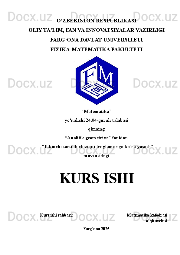 O‘ZBEKISTON RESPUBLIKASI
OLIY TA’LIM, FAN VA INNOVATSIYALAR VAZIRLIGI
FARG‘ONA  DAVLAT UNIVERSITETI
FIZIKA-MATEMATIKA FAKULTETI
“ Matematika ” 
yo nalishi 2ʻ 4 . 04 -guruh talabasi 
qizining
“Analitik geometriya” fanidan
  “Ikkinchi tartibli chiziqni tenglamasiga ko’ra yasash” 
mavzusidagi
KURS   ISHI
Kurs ishi rahbari :                                                      Matematika kafedrasi
o’qituvchisi  
Farg ona 202	
ʻ 5 