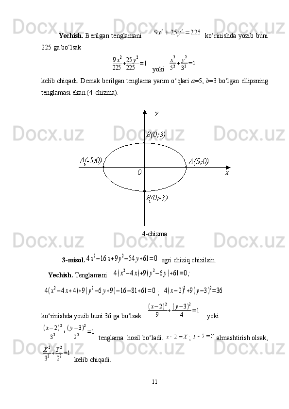 Yechish.   Berilgan tenglamani           ko ‘ rinishda  yozib buni
225 ga bo ‘ lsak9x2	
225	+25	y2	
225	=1
  yoki  	x2
52+	y2
32=	1
kelib chiqadi. Demak berilgan tenglama yarim o ‘ qlari  a =5,  b =3 bo ‘ lgan ellipsning
tenglamasi ekan (4-chizma).
4 -chizma
   3 -misol.	
4x2−16	x+9y2−54	y+61	=	0   egri chiziq chizilsin.
Yechish.  Tenglamani   	
4(x2−4x)+9(y2−6y)+61	=0;
 	
4(x2−4x+4)+9(y2−6y+9)−16	−81	+61	=	0 ;  	4(x−	2)2+9(y−3)2=36
ko ‘ rinishda yozib buni 36 ga bo ‘ lsak   	
(x−	2)2	
9	+(y−3)2	
4	=	1    yoki	
(x−	2)2	
32	+(y−	3)2	
22	=	1
 tenglama  hosil bo ‘ ladi.  ;   almashtirish olsak ,	
X2
32+Y2
22=1
 kelib chiqadi.
11 