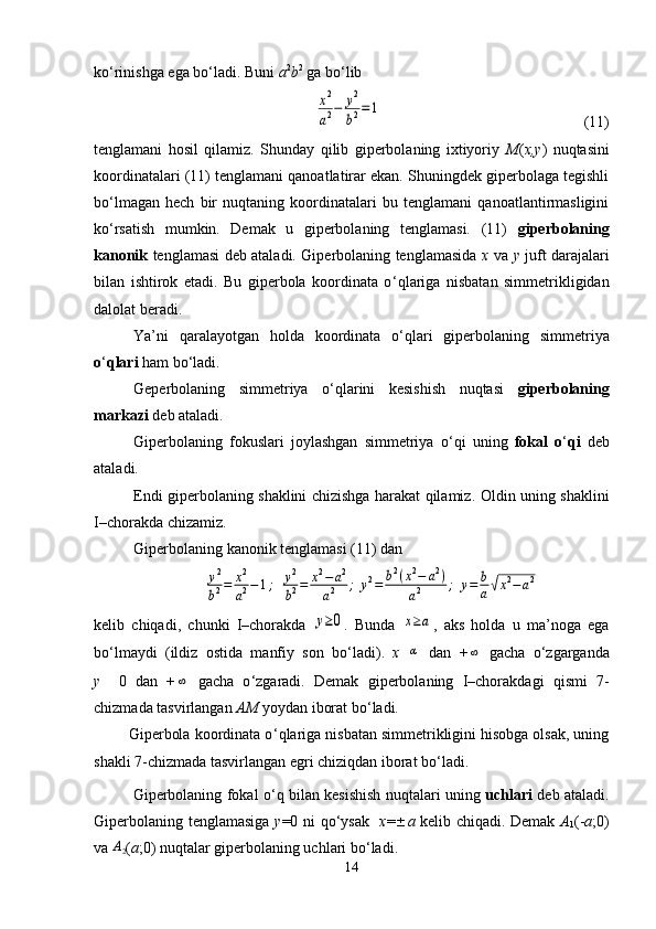 ko ‘ rinishga ega bo ‘ ladi.  Buni  а 2
b 2
 ga bo ‘ lib x2
a2−	y2
b2=	1
                                                    (11)
tenglamani   hosil   qilamiz.   Shunday   qilib   giperbolaning   ixtiyoriy   M ( x,y )   nuqtasini
koordinatalari (11) tenglamani qanoatlatirar ekan. Shuningdek giperbolaga tegishli
bo ‘ lmagan   hech   bir   nuqtaning   koordinatalari   bu   tenglamani   qanoatlantirmasligini
ko ‘ rsatish   mumkin.   Demak   u   giperbolaning   tenglamasi.   (11)   giperbolaning
kanonik   tenglamasi deb ataladi. Giperbolaning tenglamasida   x   va   y   juft darajalari
bilan   ishtirok   etadi.   Bu   giperbola   koordinata   o ‘ qlariga   nisbatan   simmetrikligidan
dalolat beradi.
Ya’ni   qaralayotgan   holda   koordinata   o ‘ qlari   giperbolaning   simmetriya
o ‘ qlari  ham bo ‘ ladi.
Geperbolaning   simmetriya   o ‘ qlarini   kesishish   nuqtasi   giperbolaning
markazi  deb ataladi.
Giperbolaning   fokuslari   joylashgan   simmetriya   o ‘ qi   uning   fokal   o ‘ qi   deb
ataladi.
Endi giperbolaning shaklini chizishga harakat qilamiz.   Oldin uning shaklini
I–chorakda chizamiz.
Giperbolaning kanonik tenglamasi (11) dan	
y2
b2=	x2
a2−1;	y2
b2=	x2−	a2	
a2	;	y2=	b2(x2−	a2)	
a2	;	y=	b
a√x2−a2
kelib   chiqadi,   chunki   I–chorakda  	
y≥0 .   Bunda  	x≥a ,   aks   holda   u   ma’noga   ega
bo ‘ lmaydi   (ildiz   ostida   manfiy   son   bo ‘ ladi).   x  	
α   dan   +	∞
  gacha   o ‘ zgarganda
у     0   dan   +	
∞   gacha   o ‘ zgaradi.   Demak   giperbolaning   I–chorakdagi   qismi   7-
chizmada tasvirlangan  AM  yoydan iborat bo ‘ ladi.
        Giperbola koordinata o ‘ qlariga nisbatan simmetrikligini hisobga olsak, uning
shakli 7-chizmada tasvirlangan egri chiziqdan iborat bo ‘ ladi.
Giperbolaning fokal o ‘ q bilan kesishish nuqtalari uning   uchlari   deb ataladi.
Giperbolaning tenglamasiga   у =0 ni qo ‘ ysak    х =  а   kelib chiqadi. Demak   А
1 (- а ;0)
va 	
A2 ( а ;0) nuqtalar giperbolaning uchlari bo ‘ ladi .
14 