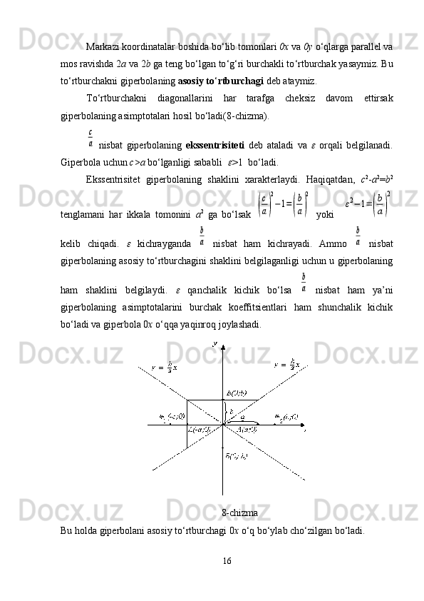 Markazi koordinatalar boshida bo ‘ lib tomonlari  0х  va  0у  o ‘ qlarga parallel va
mos ravishda 2 a  va 2 b  ga teng bo ‘ lgan to ‘ g ‘ ri burchakli to ‘ rtburchak yasaymiz. Bu
to ‘ rtburchakni giperbolaning  asosiy to ‘ rtburchagi  deb ataymiz.
To ‘ rtburchakni   diagonallarini   har   tarafga   cheksiz   davom   ettirsak
giperbolaning asimptotalari hosil bo ‘ ladi(8-chizma).c
a
  nisbat   giperbolaning   ekssentrisiteti   deb   ataladi   va  	   orqali   belgilanadi.
Giperbola uchun  c > a  bo‘lganligi sababli  	
 > 1  bo‘ladi.
Ekssentrisitet   giperbolaning   shaklini   xarakterlaydi.   Haqiqatdan,   c 2
- a 2
= b 2
tenglamani   har   ikkala   tomonini   а 2
  ga   bo‘lsak  	
(
c
a)
2
−	1=(
b
a)
2   yoki    	
ε2−	1=(
b
a)
2
kelib   chiqadi.  	
   kichrayganda  	
b
a   nisbat   ham   kichrayadi.   Ammo  	
b
a   nisbat
giperbolaning asosiy to‘rtburchagini shaklini belgilaganligi uchun u giperbolaning
ham   shaklini   belgilaydi.  	
   qanchalik   kichik   bo ‘ lsa  	
b
a   nisbat   ham   ya’ni
giperbolaning   asimptotalarini   burchak   koeffitsientlari   ham   shunchalik   kichik
bo‘ladi va giperbola 0 х  o‘qqa yaqinroq joylashadi.
8-chizma
Bu holda giperbolani asosiy to‘rtburchagi 0 х  o‘q bo‘ylab cho‘zilgan bo‘ladi.
16 