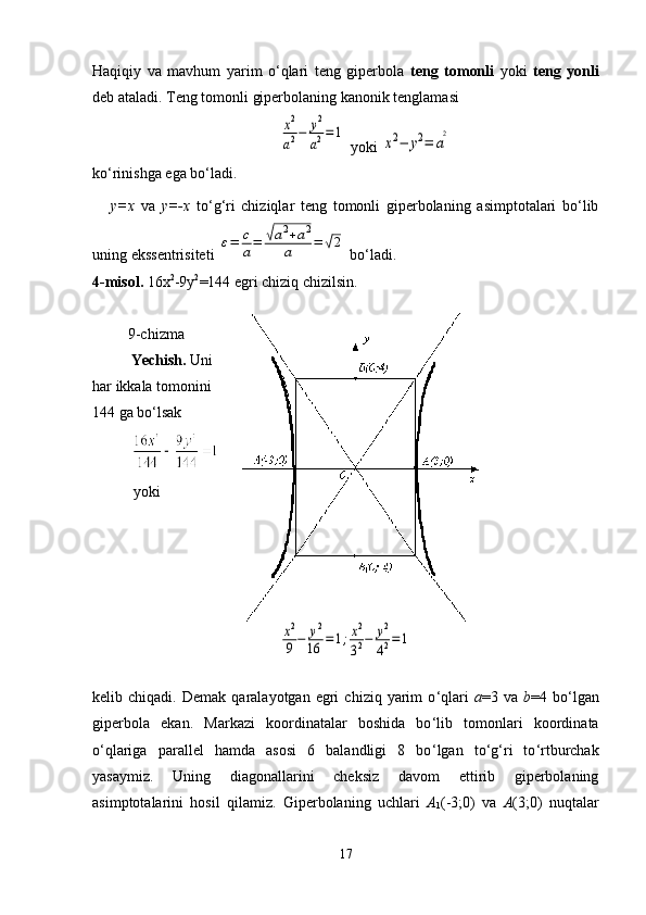 Haqiqiy   va   mavhum   yarim   o‘qlari   teng   giperbola   teng   tomonli   yoki   teng   yonli
deb ataladi. Teng tomonli giperbolaning kanonik tenglamasix2
a2−	y2
a2=	1
 yoki 	
x2−	y2=	a
2
ko‘rinishga ega bo‘ladi.
      y= х   va   у =- х   to ‘ g ‘ ri   chiziqlar   teng   tomonli   giperbolaning   asimptotalari   bo‘lib
uning ekssentrisiteti 	
ε=	c
a=	√a2+a2	
a	=	√2  bo ‘ ladi.
4-misol.  16 х 2
-9 у 2
=144 egri chiziq chizilsin.
9-chizma
Yechish.  Uni
har ikkala tomonini
144 ga bo ‘ lsak
yoki  	
x2
9−	y2
16	=1;x2
32−	y2
42=1
kelib  chiqadi.   Demak   qaralayotgan  egri   chiziq  yarim   o ‘ qlari   a =3  va   b =4  bo ‘ lgan
giperbola   ekan.   Markazi   koordinatalar   boshida   bo ‘ lib   tomonlari   koordinata
o ‘ qlariga   parallel   hamda   asosi   6   balandligi   8   bo ‘ lgan   to ‘ g ‘ ri   to ‘ rtburchak
yasaymiz.   Uning   diagonallarini   cheksiz   davom   ettirib   giperbolaning
asimptotalarini   hosil   qilamiz.   Giperbolaning   uchlari   А
1 (-3;0)   va   А (3;0)   nuqtalar
17 