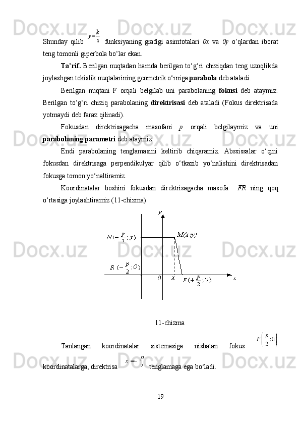 Shunday   qilib  y=k
x   funksiyaning   grafigi   asimtotalari   0х   va   0у   o ‘ qlardan   iborat
teng tomonli giperbola bo ‘ lar ekan.
Ta’rif.   Berilgan nuqtadan hamda berilgan to‘g‘ri  chiziqdan teng uzoqlikda
joylashgan tekislik nuqtalarining geometrik o‘rniga  parabola  deb ataladi.
Berilgan   nuqtani   F   orqali   belgilab   uni   parabolaning   fokusi   deb   ataymiz.
Berilgan   to‘g‘ri   chiziq   parabolaning   direktrisasi   deb   ataladi   (Fokus   direktrisada
yotmaydi deb faraz qilinadi).
Fokusdan   direktrisagacha   masofani   p   orqali   belgilaymiz   va   uni
parabolaning  parametri  deb ataymiz.
Endi   parabolaning   tenglamasini   keltirib   chiqaramiz.   Abssissalar   o‘qini
fokusdan   direktrisaga   perpendikulyar   qilib   o‘tkazib   yo‘nalishini   direktrisadan
fokusga tomon yo‘naltiramiz.
Koordinatalar   boshini   fokusdan   direktrisagacha   masofa     FR   ning   qoq
o‘rtasiga joylashtiramiz (11-chizma).
11 -chizma
Tanlangan   koordinatalar   sistemasiga   nisbatan   fokus  
koordinatalarga, direktrisa       tenglamaga ega bo ‘ ladi.
19 
