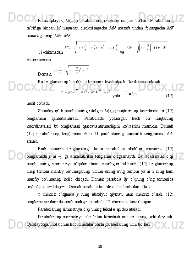 Faraz   qilaylik,   M ( x;y )   parabolaning   ixtiyoriy   nuqtasi   bo ‘ lsin.   Parabolaning
ta’rifiga   binoan   M   nuqtadan   direktrisagacha   MN   masofa   undan   fokusgacha   MF
masofaga teng:  MN=MF
11-chizmadan   va  
ekani ravshan.
Demak,  .  
Bu tenglamaning har ikkala tomonini kvadratga ko‘tarib ixchamlasak
  yoki                              (12)
hosil bo‘ladi.
Shunday  qilib  parabolaning  istalgan   M ( x,y )  nuqtasining   koordinatalari  (12)
tenglamani   qanoatlantiradi.   Parabolada   yotmagan   hech   bir   nuqtaning
koordinatalari   bu   tenglamani   qanoatlantirmasligini   ko‘rsatish   mumkin.   Demak
(12)   parabolaning   tenglamasi   ekan.   U   parabolaning   kanonik   tenglamasi   deb
ataladi.
Endi   kanonik   tenglamasiga   ko‘ra   parabolani   shaklini   chizamiz.   (12)
tenglamada   y   ni   – y   ga   almashtirilsa   tenglama   o‘zgarmaydi.   Bu   abssissalar   o‘qi
parabolaning   simmetriya   o‘qidan   iborat   ekanligini   bildiradi.   (12)   tenglamaning
chap   tomoni   manfiy   bo‘lmaganligi   uchun   uning   o‘ng   tomoni   ya’ni   x   ning   ham
manfiy   bo‘lmasligi   kelib   chiqadi.   Demak   parabola   0 y   o‘qning   o‘ng   tomonida
joylashadi.  x =0 da  y =0. Demak parabola koordinatalar boshidan o‘tadi.
x   cheksiz   o‘sganda   y   ning   absolyut   qiymati   ham   cheksiz   o‘sadi.   (12)
tenglama yordamida aniqlanadigan parabola 12-chizmada tasvirlangan.
Parabolaning simmetriya o‘qi uning  fokal o ‘ qi  deb ataladi.
Parabolaning   simmetriya   o‘qi   bilan   kesishish   nuqtasi   uning   uchi   deyiladi.
Qaralayotgan hol uchun koordinatalar boshi parabolaning uchi bo ‘ ladi.     
20 