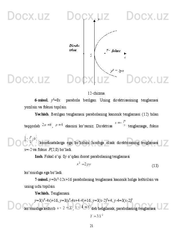 12 -chizma.
6-misol.   у 2
=8 х     parabola   berilgan.   Uning   direktrisasining   tenglamasi
yozilsin va fokusi topilsin.
Yechish .   Berilgan   tenglamani   parabolaning   kanonik   tenglamasi   (12)   bilan
taqqoslab   ,     ekanini   ko ‘ ramiz.   Direktrisa  
  tenglamaga,   fokus
  koordinatalarga   ega   bo‘lishini   hisobga   olsak   direktrisaning   tenglamasi
x =-2 va fokus   F (2;0) bo‘ladi.
Izoh .  Fokal o‘qi  0 y  o‘qdan iborat parabolaning tenglamasi 
                                                            (13)
ko‘rinishga ega bo‘ladi.
7-misol.  у =3 х 2
-12 х +16 parabolaning tenglamasi kanonik holga keltirilsin va
uning uchi topilsin.
Yechish.  Tenglamani
у =3( х 2
-4 х )+16,   у =3( х 2
-4 х +4-4)+16;   у =3( х -2) 2
+4;  у -4=3( х -2) 2
ko ‘ rinishga keltirib  ,   deb belgilasak, parabolaning tenglamasi
21 