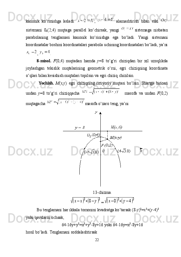 kanonik   ko ‘ rinishga   keladi.   ,     alamashtirish   bilan   eski  
sistemani   0
1 (2;4)   nuqtaga   parallel   ko ‘ chirsak,   yangi   sistemaga   nisbatan
parabolaning   tenglamasi   kanonik   ko ‘ rinishga   ega   bo ‘ ladi.   Yangi   sistemani
koordinatalar boshini koordinatalari parabola uchining koordinatalari bo‘ladi, ya’ni
,  .
8-misol.   F (0,4)   nuqtadan   hamda   y =8   to‘g‘ri   chiziqdan   bir   xil   uzoqlikda
joylashgan   tekislik   nuqtalarining   geometrik   o‘rni,   egri   chiziqning   koordinata
o‘qlari bilan kesishish nuqtalari topilsin va egri chiziq chizilsin.
  Yechish.   М ( х , у )   egri   chiziqning   ixtiyoriy   nuqtasi   bo‘lsin.   Shartga   binoan
undan   y =8   to ‘ g ‘ ri   chiziqqacha     masofa   va   undan   F (0,2)
nuqtagacha  masofa o‘zaro teng, ya’ni
13-chizma.√(x−	x)2+(8−	y)2
=	√(x−	0)2+(y−	4)2
Bu tenglamani har ikkala tomonini kvadratga ko ‘ tarsak (8- у ) 2
= х 2
+( у -4) 2
yoki qavslarni ochsak ,
64-16у+у 2
=х 2
+у 2
-8у+16 yoki 64-16у=х 2
-8у+16
hosil bo ‘ ladi. Tenglamani soddalashti r sak
22 