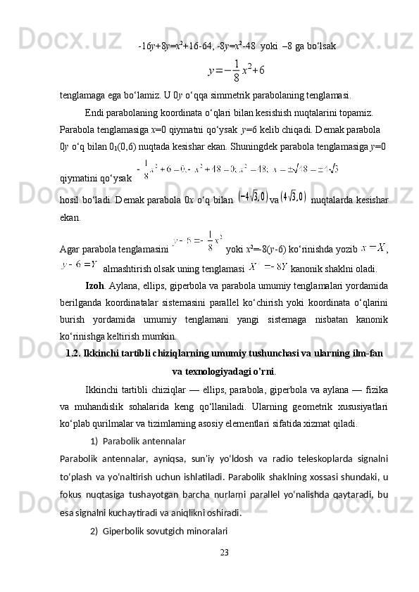 -16 у +8 у = х 2
+16-64, -8 у = х 2
-48    yoki    –8 ga bo ‘ lsaky=	−	1
8	
x2+6
tenglamaga ega bo ‘ lamiz. U 0 y  o ‘ qqa simmetrik parabolaning tenglamasi.
Endi parabolaning koordinata o‘qlari bilan kesishish nuqtalarini topamiz. 
Parabola tenglamasiga  x =0 qiymatni qo‘ysak   y =6 kelib chiqadi. Demak parabola 
0 y  o‘q bilan 0
1 (0,6) nuqtada kesishar ekan. Shuningdek parabola tenglamasiga  y =0 
qiymatini qo‘ysak  
hosil bo‘ladi. Demak parabola 0 x   o‘q bilan  	
(−4√3,0) v а	(4√3,0)   nuqtalarda kesishar
ekan.
Agar parabola tenglamasini   yoki  х 2
=-8( у -6) ko‘rinishda yozib  ,
   almashtirish olsak uning tenglamasi   kanonik shaklni oladi.
Izoh . Aylana, ellips, giperbola va parabola umumiy tenglamalari yordamida
berilganda   koordinatalar   sistemasini   parallel   ko‘chirish   yoki   koordinata   o‘qlarini
burish   yordamida   umumiy   tenglamani   yangi   sistemaga   nisbatan   kanonik
ko‘rinishga keltirish mumkin.
1.2. Ikkinchi tartibli chiziqlarning umumiy tushunchasi va ularning ilm-fan
va texnologiyadagi o'rni .
Ikkinchi   tartibli   chiziqlar  —  ellips,  parabola,  giperbola va  aylana  — fizika
va   muhandislik   sohalarida   keng   qo‘llaniladi.   Ularning   geometrik   xususiyatlari
ko‘plab qurilmalar va tizimlarning asosiy elementlari sifatida xizmat qiladi. 
1) Parabolik antennalar 
Parabolik   antennalar,   ayniqsa,   sun'iy   yo‘ldosh   va   radio   teleskoplarda   signalni
to‘plash   va   yo‘naltirish   uchun   ishlatiladi.   Parabolik   shaklning   xossasi   shundaki,   u
fokus   nuqtasiga   tushayotgan   barcha   nurlarni   parallel   yo‘nalishda   qaytaradi,   bu
esa signalni kuchaytiradi va aniqlikni oshiradi. 
2) Giperbolik sovutgich minoralari 
23 