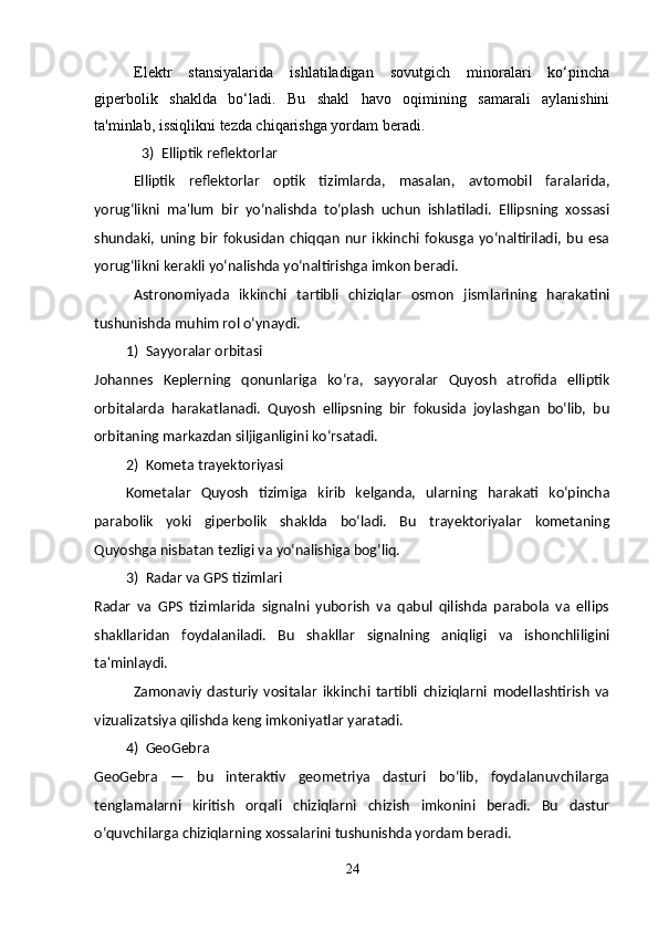 Elektr   stansiyalarida   ishlatiladigan   sovutgich   minoralari   ko‘pincha
giperbolik   shaklda   bo‘ladi.   Bu   shakl   havo   oqimining   samarali   aylanishini
ta'minlab, issiqlikni tezda chiqarishga yordam beradi. 
3) Elliptik reflektorlar 
Elliptik   reflektorlar   optik   tizimlarda,   masalan,   avtomobil   faralarida,
yorug‘likni   ma'lum   bir   yo‘nalishda   to‘plash   uchun   ishlatiladi.   Ellipsning   xossasi
shundaki,   uning   bir   fokusidan   chiqqan   nur   ikkinchi   fokusga   yo‘naltiriladi,   bu   esa
yorug‘likni kerakli yo‘nalishda yo‘naltirishga imkon beradi. 
Astronomiyada   ikkinchi   tartibli   chiziqlar   osmon   jismlarining   harakatini
tushunishda muhim rol o‘ynaydi. 
1) Sayyoralar orbitasi 
Johannes   Keplerning   qonunlariga   ko‘ra,   sayyoralar   Quyosh   atrofida   elliptik
orbitalarda   harakatlanadi.   Quyosh   ellipsning   bir   fokusida   joylashgan   bo‘lib,   bu
orbitaning markazdan siljiganligini ko‘rsatadi. 
2) Kometa trayektoriyasi 
Kometalar   Quyosh   tizimiga   kirib   kelganda,   ularning   harakati   ko‘pincha
parabolik   yoki   giperbolik   shaklda   bo‘ladi.   Bu   trayektoriyalar   kometaning
Quyoshga nisbatan tezligi va yo‘nalishiga bog‘liq. 
3) Radar va GPS tizimlari 
Radar   va   GPS   tizimlarida   signalni   yuborish   va   qabul   qilishda   parabola   va   ellips
shakllaridan   foydalaniladi.   Bu   shakllar   signalning   aniqligi   va   ishonchliligini
ta'minlaydi. 
Zamonaviy   dasturiy   vositalar   ikkinchi   tartibli   chiziqlarni   modellashtirish   va
vizualizatsiya qilishda keng imkoniyatlar yaratadi. 
4) GeoGebra 
GeoGebra   —   bu   interaktiv   geometriya   dasturi   bo‘lib,   foydalanuvchilarga
tenglamalarni   kiritish   orqali   chiziqlarni   chizish   imkonini   beradi.   Bu   dastur
o‘quvchilarga chiziqlarning xossalarini tushunishda yordam beradi. 
24 