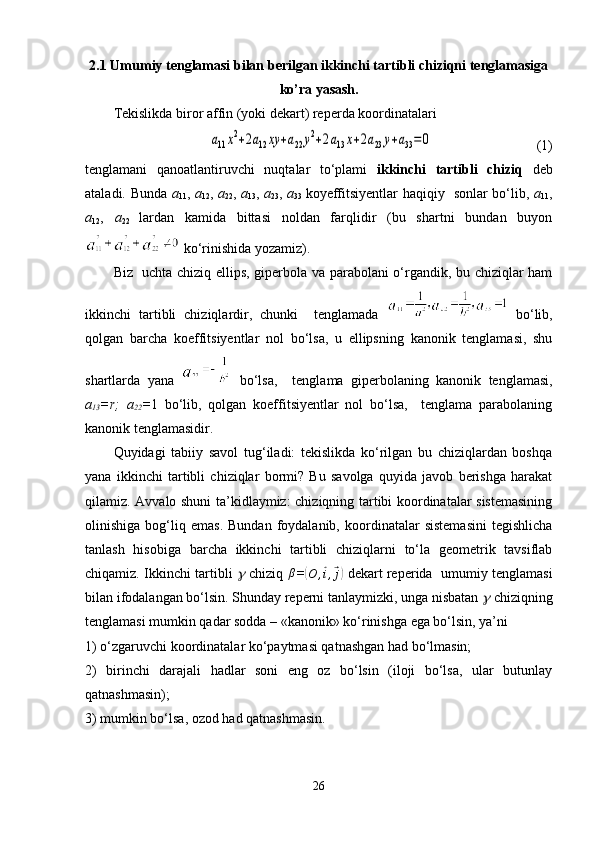 2.1  Umumiy tenglamasi bilan berilgan ikkinchi tartibli chiziqni tenglamasiga
ko’ra yasash .
Tekislikda biror affin (yoki dekart) reperda koordinatalari   a11x2+2a12	xy	+a22	y2+2a13x+2a23	y+a33=0     
                         (1)
tenglamani   qanoatlantiruvchi   nuqtalar   to‘plami   ikkinchi   tartibli   chiziq   deb
ataladi. Bunda   a
11 ,   a
12 ,   a
22 ,   a
13 ,   a
23 ,   a
33   koyeffitsiyentlar haqiqiy   sonlar bo‘lib,   a
11 ,
a
12 ,   a
22   lardan   kamida   bittasi   noldan   farqlidir   (bu   shartni   bundan   buyon
 ko‘rinishida yozamiz).
Biz   uchta chiziq ellips, giperbola va parabolani o‘rgandik, bu chiziqlar ham
ikkinchi   tartibli   chiziqlardir,   chunki     tenglamada     bo‘lib,
qolgan   barcha   koeffitsiyentlar   nol   bo‘lsa,   u   ellipsning   kanonik   tenglamasi,   shu
shartlarda   yana     bo‘lsa,     tenglama   giperbolaning   kanonik   tenglamasi,
a
13 =r;   a
22 = 1   bo‘lib,   qolgan   koeffitsiyentlar   nol   bo‘lsa,     tenglama   parabolaning
kanonik tenglamasidir.
Quyidagi   tabiiy   savol   tug‘iladi:   tekislikda   ko‘rilgan   bu   chiziqlardan   boshqa
yana   ikkinchi   tartibli   chiziqlar   bormi?   Bu   savolga   quyida   javob   berishga   harakat
qilamiz. Avvalo shuni ta’kidlaymiz: chiziqning tartibi koordinatalar sistemasining
olinishiga   bog‘liq   emas.   Bundan   foydalanib,   koordinatalar   sistemasini   tegishlicha
tanlash   hisobiga   barcha   ikkinchi   tartibli   chiziqlarni   to‘la   geometrik   tavsiflab
chiqamiz. Ikkinchi tartibli  	
g   chiziq  	β =	( O ,	⃗ i ,	⃗ j)
  dekart reperida   umumiy tenglamasi
bilan ifodalangan bo‘lsin. Shunday reperni tanlaymizki, unga nisbatan 	
g  chiziqning
tenglamasi mumkin qadar sodda – «kanonik» ko‘rinishga ega bo‘lsin, ya’ni
1) o‘zgaruvchi koordinatalar ko‘paytmasi qatnashgan had bo‘lmasin;
2)   birinchi   darajali   hadlar   soni   eng   oz   bo‘lsin   (iloji   bo‘lsa,   ular   butunlay
qatnashmasin);
3) mumkin bo‘lsa, ozod had qatnashmasin.
26 
