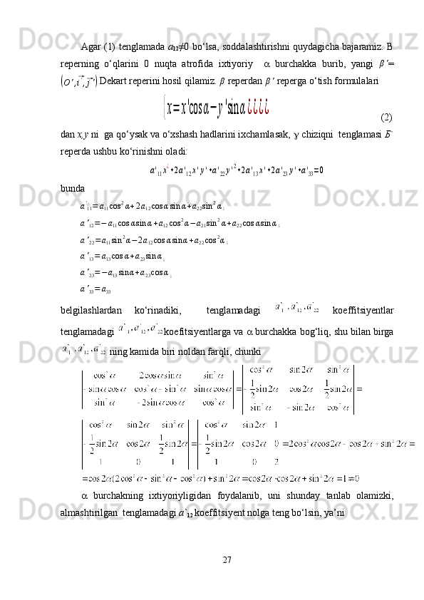 Agar (1) tenglamada   a
12 ≠0 bo‘lsa, soddalashtirishni quydagicha bajaramiz. B
reperning   o‘qlarini   0   nuqta   atrofida   ixtiyoriy      burchakka   burib,   yangi   β '
=(
O ' ,	⃗ i '
,	⃗ j '	)  Dekart reperini hosil qilamiz. 	β   reperdan 	β'   reperga o‘tish formulalari 	
{x=	x'cos	α−	y'sin	α¿¿¿¿
                                            (2)
dan  x,y  ni  ga qo‘ysak va o‘xshash hadlarini ixchamlasak,  g  chiziqni  tenglamasi  Б `
reperda ushbu ko‘rinishni oladi:	
а'11x¿+2a'12x'y'+a'22y'2+2a'13x'+2a'23y'+a'33=0
bunda	
a'11=	a11cos	2α+2a12cos	αsin	α+a22sin	2α
 ;
a '
12 = − a
11 cos α sin α + a
12 cos 2
α − a
21 sin 2
α + a
22 cos α sin α
 ;
a '
22 = a
11 sin 2
α − 2 a
12 cos α sin α + a
22 cos 2
α
 ;
a '
13 = a
13 cos α + a
23 sin α
 ;	
a'23=−a13sin	α+a23cos	α
 ;	
a'33=	a33
 
belgilashlardan   ko‘rinadiki,     tenglamadagi     koeffitsiyentlar
tenglamadagi  koefitsiyentlarga va    burchakka bog‘liq, shu bilan birga
  ning kamida biri noldan farqli, chunki
   burchakning   ixtiyoriyligidan   foydalanib,   uni   shunday   tanlab   olamizki,
almashtirilgan  tenglamadagi  a`
12  koeffitsiyent nolga teng bo‘lsin, ya’ni 
27 