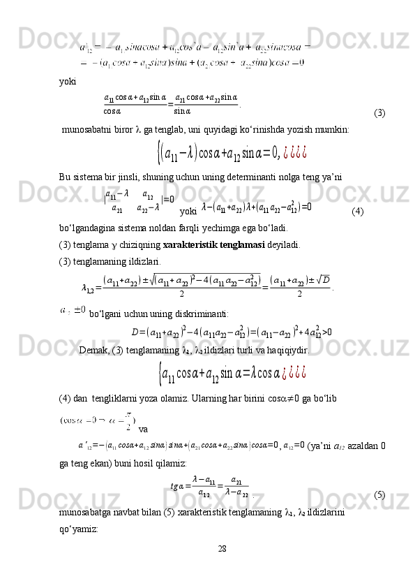 yokiа11cos	α+a12sin	α	
cos	α	=	
a21	cos	α+a22sin	α	
sin	α	.           
                                           (3)
 munosabatni biror    ga tenglab, uni quyidagi ko‘rinishda yozish mumkin:	
{(a11	−	λ)cos	α+a12	sin	α=	0,¿¿¿¿
Bu sistema bir jinsli, shuning uchun uning determinanti nolga teng ya’ni	
|a11−	λ	a12	
a21	a22−	λ
|=	0
 yoki 	
λ−(a11+a22)λ+(a11a22−	a12
2)=0                 (4)
bo‘lgandagina sistema noldan farqli yechimga ega bo‘ladi.
(3) tenglama  g  chiziqning  xarakteristik tenglamasi   deyiladi.
(3 )  tenglamaning ildizlari.	
λ1,2	=	
(a11+a22	)±	√(a11+a22	)2−	4(a11	a22−	a122	)	
2	=	
(a11+a22	)±	√D	
2	.
  bo‘lgani uchun uning diskriminanti:	
D=	(a11+a22)2−	4(a11a22−	a12
2)=(a11−	a22	)2+4a12
2>0
Demak, (3) tenglamaning  
1 ,  
2  ildizlari turli va haqiqiydir.	
{a11	cos	α+	a12	sin	α=	λcos	α	¿¿¿¿
(4) dan  tengliklarni yoza olamiz. Ularning har birini cos   0 ga bo‘lib
 va	
a'12=−	(a11cosα	+a12sinα	)sinα	+(a21cosα	+a22sinα	)cosα	=0
, 	a12=0  (ya’ni  a
12     azaldan 0
ga teng ekan) buni hosil qilamiz: 	
tg	α=	
λ−	a11	
a12	
=	
a21	
λ−	a22
.                                                 (5) 
munosabatga navbat bilan (5) xarakteristik tenglamaning  
1 ,  
2  ildizlarini 
qo‘yamiz:
28 