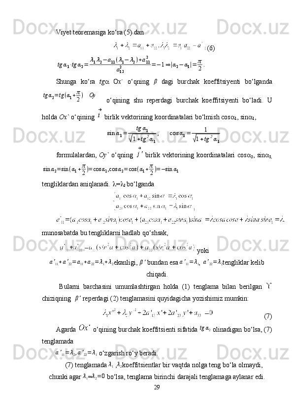 Viyet teoremasiga ko‘ra (5) dan 
(6)tg	α1⋅tg	α2=	λ1λ2−	a11(λ1−	λ2)+a112	
a122	=−	1⇒|α2−	α1|=	π
2.
Shunga   ko ‘ ra   tg    O x `   o ‘ qning  	
β   dagi   burchak   koeffitsiyenti   bo ‘ lganda	
tg	α2=	tg	(α1+π
2)   	Oy
    o ‘ qining   shu   reperdagi   burchak   koeffitsiyenti   bo ‘ ladi .   U
holda  Ox`  o‘qining 	
i
→ birlik vektorining koordinatalari bo‘lmish cos 
1 , sin 
1 ,	
sin	α1=	
tg	α1	
√1+tg	2α1
,     	cos	α1=	1	
√1+tg	2α1
formulalardan,   Oy`   o‘qning  	
j'
→ birlik vektorining koordinatalari cos 
2 , sin 
2,	
sin	α2=sin	(α1+π
2)=	cos	α1,cos	α2=	cos	(α1+π
2)=−sin	α1
tengliklardan aniqlanadi.   = 
2  bo‘lganda
munosabatda bu tengliklarni hadlab qo‘shsak,
  yoki                                   
a '
11 + a '
22 = a
11 + a
22 = λ
1 + λ
2 ekanligi,  β '
 bundan esa  a '
11 = λ
1 ,   a '
22 = λ
2 tengliklar kelib
chiqadi.
  Bularni   barchasini   umumlashtirgan   holda   (1)   tenglama   bilan   berilgan  
chiziqning  	
β'  reperdagi (2) tenglamasini quyidagicha yozishimiz mumkin:
                               (7)
Agarda   o‘qining burchak koeffitsienti sifatida  tg α
2
 olinadigan bo‘lsa, (7)
tenglamada
a '
11 = λ
2 , a '
22 = λ
1   o‘zgarish ro‘y beradi.
(7) tenglamada 	
λ1  , λ
2 koeffitsientlar bir vaqtda nolga teng bo‘la olmaydi,
chunki agar 	
λ1 =	λ2=0  bo‘lsa, tenglama birinchi darajali tenglamaga aylanar edi.
29 
