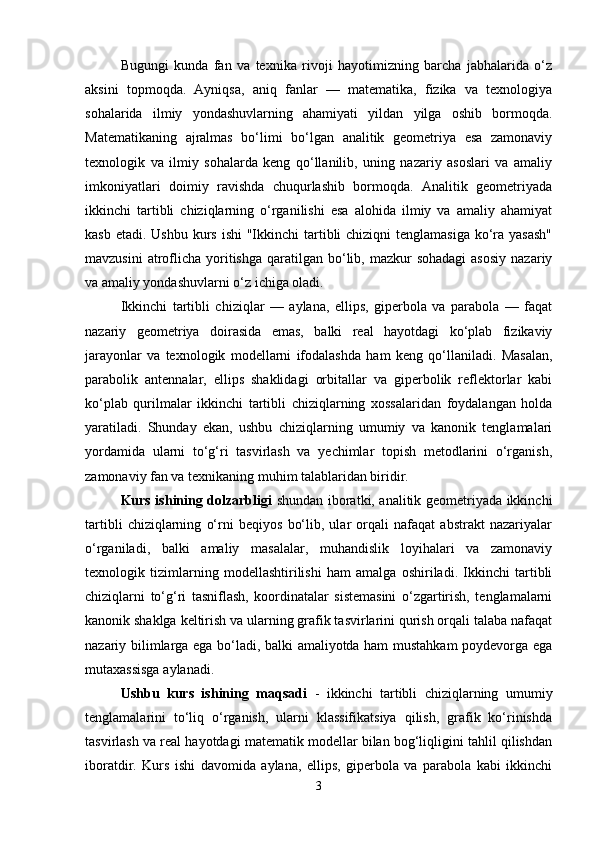 Bugungi   kunda   fan   va   texnika   rivoji   hayotimizning   barcha   jabhalarida   o‘z
aksini   topmoqda.   Ayniqsa,   aniq   fanlar   —   matematika,   fizika   va   texnologiya
sohalarida   ilmiy   yondashuvlarning   ahamiyati   yildan   yilga   oshib   bormoqda.
Matematikaning   ajralmas   bo‘limi   bo‘lgan   analitik   geometriya   esa   zamonaviy
texnologik   va   ilmiy   sohalarda   keng   qo‘llanilib,   uning   nazariy   asoslari   va   amaliy
imkoniyatlari   doimiy   ravishda   chuqurlashib   bormoqda.   Analitik   geometriyada
ikkinchi   tartibli   chiziqlarning   o‘rganilishi   esa   alohida   ilmiy   va   amaliy   ahamiyat
kasb etadi.  Ushbu kurs ishi  "Ikkinchi  tartibli  chiziqni  tenglamasiga  ko‘ra yasash"
mavzusini   atroflicha  yoritishga  qaratilgan  bo‘lib,  mazkur   sohadagi  asosiy   nazariy
va amaliy yondashuvlarni o‘z ichiga oladi.
Ikkinchi   tartibli   chiziqlar   —   aylana,   ellips,   giperbola   va   parabola   —   faqat
nazariy   geometriya   doirasida   emas,   balki   real   hayotdagi   ko‘plab   fizikaviy
jarayonlar   va   texnologik   modellarni   ifodalashda   ham   keng   qo‘llaniladi.   Masalan,
parabolik   antennalar,   ellips   shaklidagi   orbitallar   va   giperbolik   reflektorlar   kabi
ko‘plab   qurilmalar   ikkinchi   tartibli   chiziqlarning   xossalaridan   foydalangan   holda
yaratiladi.   Shunday   ekan,   ushbu   chiziqlarning   umumiy   va   kanonik   tenglamalari
yordamida   ularni   to‘g‘ri   tasvirlash   va   yechimlar   topish   metodlarini   o‘rganish,
zamonaviy fan va texnikaning muhim talablaridan biridir.
Kurs ishining dolzarbligi   shundan iboratki, analitik geometriyada ikkinchi
tartibli   chiziqlarning   o‘rni   beqiyos   bo‘lib,   ular   orqali   nafaqat   abstrakt   nazariyalar
o‘rganiladi,   balki   amaliy   masalalar,   muhandislik   loyihalari   va   zamonaviy
texnologik   tizimlarning   modellashtirilishi   ham   amalga   oshiriladi.   Ikkinchi   tartibli
chiziqlarni   to‘g‘ri   tasniflash,   koordinatalar   sistemasini   o‘zgartirish,   tenglamalarni
kanonik shaklga keltirish va ularning grafik tasvirlarini qurish orqali talaba nafaqat
nazariy bilimlarga ega bo‘ladi, balki amaliyotda ham mustahkam poydevorga ega
mutaxassisga aylanadi.
Ushbu   kurs   ishining   maqsadi   -   ikkinchi   tartibli   chiziqlarning   umumiy
tenglamalarini   to‘liq   o‘rganish,   ularni   klassifikatsiya   qilish,   grafik   ko‘rinishda
tasvirlash va real hayotdagi matematik modellar bilan bog‘liqligini tahlil qilishdan
iboratdir.   Kurs   ishi   davomida   aylana,   ellips,   giperbola   va   parabola   kabi   ikkinchi
3 