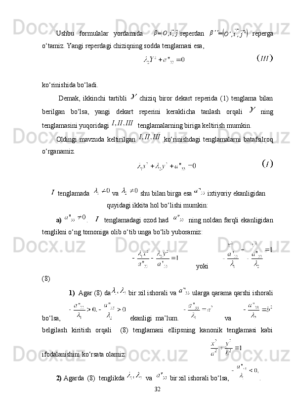 Ushbu   formulalar   yordamida    β =	( O ,	⃗ i ,	⃗ j)
reperdan  	β'' =	(
O ' ,	⃗ i '
,	⃗ j '	)   reperga
o‘tamiz. Yangi reperdagi chiziqning sodda tenglamasi esa,
                                         
ko‘rinishida bo‘ladi.
  Demak,   ikkinchi   tartibli     chiziq   biror   dekart   reperida   (1)   tenglama   bilan
berilgan   bo‘lsa,   yangi   dekart   reperini   keraklicha   tanlash   orqali     ning
tenglamasini yuqoridagi    tenglamalarning biriga keltirish mumkin.
Oldingi  mavzuda keltirilgan     ko‘rinishdagi  tenglamalarni  batafsilroq
o‘rganamiz.
                                            
 tenglamada    va   shu bilan birga esa   ixtiyoriy ekanligidan
quyidagi ikkita hol bo‘lishi mumkin:
a)   .        tenglamadagi ozod had       ning noldan farqli ekanligidan
tenglikni o‘ng tomoniga olib o‘tib unga bo‘lib yuboramiz:
                                            yoki      
(8)
        1)   Agar (8) da  bir xil ishorali va   ularga qarama qarshi ishorali
bo‘lsa,       ekanligi   ma’lum.         va      
belgilash   kiritish   orqali     (8)   tenglamani   ellipsning   kanonik   tenglamasi   kabi
ifodalanishini ko‘rsata olamiz:                                                
2)  Agarda  (8)  tenglikda    va    bir xil ishorali bo‘lsa,  .
32 