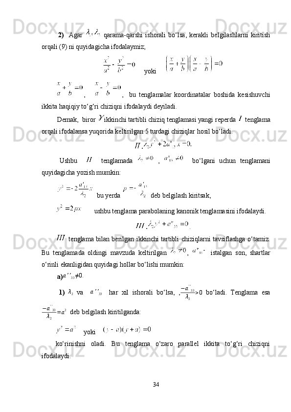   2)     Agar     qarama-qarshi   ishorali   bo‘lsa,   kerakli   belgilashlarni   kiritish
orqali (9) ni quyidagicha ifodalaymiz;
     yoki     
,       ,     bu   tenglamalar   koordinatalar   boshida   kesishuvchi
ikkita haqiqiy to‘g‘ri chiziqni ifodalaydi deyiladi.
 Demak,  biror  ikkinchi tartibli chiziq tenglamasi yangi reperda   tenglama
orqali ifodalansa yuqorida keltirilgan 5 turdagi chiziqlar hosil bo‘ladi.
.
  Ushbu         tenglamada     ,       bo‘lgani   uchun   tenglamani
quyidagicha yozish mumkin:
    bu yerda   deb belgilash kiritsak,
       ushbu tenglama parabolaning kanonik tenglamasini ifodalaydi.
. .
  tenglama bilan berilgan ikkinchi tartibli chiziqlarni tavsiflashga o‘tamiz.
Bu   tenglamada   oldingi   mavzuda   keltirilgan   ,     istalgan   son,   shartlar
o‘rinli ekanligidan quyidagi hollar bo‘lishi mumkin:
 a)a''33≠0.     
  1)   λ
2   va    	
a''33     har   xil   ishorali   bo‘lsa,   ,	
−a''33	
λ2	
>0   bo‘ladi.   Tenglama   esa
− a ' '
33
λ
2 = a 2
  deb belgilash kiritilganda:
    yoki    
ko‘rinishni   oladi.   Bu   tenglama   o‘zaro   parallel   ikkita   to‘g‘ri   chiziqni
ifodalaydi.
34 