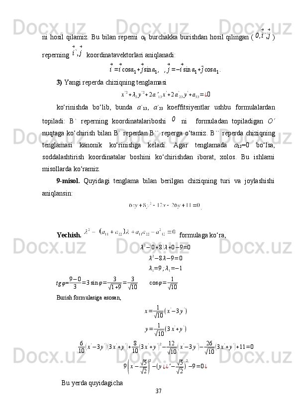 ni  hosil  qilamiz.  Bu bilan  reperni   α
1   burchakka  burishdan   hosil  qilingan  (O,i
→
`,j
→ )
reperning 	
i
→
`,	j
→  koordinatavektorlari aniqlanadi:	
i
→
=	i
→
cos	α1+	j
→
sin	α1,  ,j
→
=−	i
→
sin	α1+⃗jcos	α1.
3)  Yangi reperda chiziqning tenglamasi	
x'2+λ2y'2+2a'13x'+2a'23	y'+a33=¿
0
ko‘rinishda   bo‘lib,   bunda   a `
13 ,   a `
23   koeffitsiyentlar   ushbu   formulalardan
topiladi:   B`   reperning   koordinatalariboshi  	
O   ni     formuladan   topiladigan   O‘
nuqtaga ko‘chirish  bilan B`  reperdan B``  reperga  o‘tamiz.   B``  reperda chiziqning
tenglamasi   kanonik   ko‘rinishga   keladi.   Agar   tenglamada   a
12 =0   bo‘lsa,
soddalashtirish   koordinatalar   boshini   ko‘chirishdan   iborat,   xolos.   Bu   ishlarni
misollarda ko‘ramiz.
9-misol.   Quyidagi   tenglama   bilan   berilgan   chiziqning   turi   va   joylashishi
aniqlansin:
.
Yechish .     formulaga ko‘ra,
λ 2
−	
( 0 + 8	) λ + 0 − 9 = 0	
λ2−8λ−9=	0	
λ1=9;λ1=−1	
tg	φ
= 9 − 0
3 = 3
  sin φ = 3	√
1 + 9 = 3	√
10          cos φ = 1	√
10
Burish formulasiga asosan,
x = 1	
√
10 ( x '
− 3 y '
)
y = 1
√
10 ( 3 x '
+ y '
)
6
10	
( x '
− 3 y '	)(
3 x '
+ y '	)
+ 8
10	( 3 x '
+ y '	) 2
− 12	
√
10	
( x '
− 3 y '	)
− 26	
√
10	
( 3 x '
+ y '	)
+ 11 = 0
9	
( x '
−	
√ 5
√
2	) 2
− ( y
¿ ¿ ' −	
√ 5
√
2 ) 2
− 9 = 0 ¿
   Bu yerda quyidagicha
37 