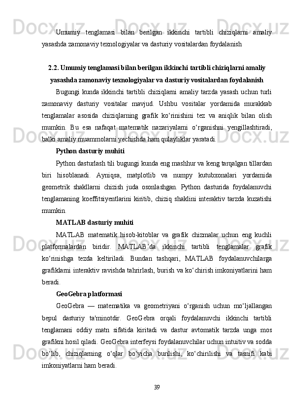 Umumiy   tenglamasi   bilan   berilgan   ikkinchi   tartibli   chiziqlarni   amaliy
yasashda zamonaviy texnologiyalar va dasturiy vositalardan foydalanish
2.2.  Umumiy tenglamasi bilan berilgan ikkinchi tartibli chiziqlarni amaliy
yasashda zamonaviy texnologiyalar va dasturiy vositalardan foydalanish
Bugungi   kunda   ikkinchi   tartibli   chiziqlarni   amaliy   tarzda   yasash   uchun   turli
zamonaviy   dasturiy   vositalar   mavjud.   Ushbu   vositalar   yordamida   murakkab
tenglamalar   asosida   chiziqlarning   grafik   ko‘rinishini   tez   va   aniqlik   bilan   olish
mumkin.   Bu   esa   nafaqat   matematik   nazariyalarni   o‘rganishni   yengillashtiradi,
balki amaliy muammolarni yechishda ham qulayliklar yaratadi.
Python dasturiy muhiti
Python dasturlash tili bugungi kunda eng mashhur va keng tarqalgan tillardan
biri   hisoblanadi.   Ayniqsa,   matplotlib   va   numpy   kutubxonalari   yordamida
geometrik   shakllarni   chizish   juda   osonlashgan.   Python   dasturida   foydalanuvchi
tenglamaning   koeffitsiyentlarini   kiritib,   chiziq   shaklini   interaktiv   tarzda   kuzatishi
mumkin.
MATLAB dasturiy muhiti
MATLAB   matematik   hisob-kitoblar   va   grafik   chizmalar   uchun   eng   kuchli
platformalardan   biridir.   MATLAB’da   ikkinchi   tartibli   tenglamalar   grafik
ko‘rinishga   tezda   keltiriladi.   Bundan   tashqari,   MATLAB   foydalanuvchilarga
grafiklarni interaktiv ravishda tahrirlash, burish va ko‘chirish imkoniyatlarini ham
beradi.
GeoGebra platformasi
GeoGebra   —   matematika   va   geometriyani   o‘rganish   uchun   mo‘ljallangan
bepul   dasturiy   ta'minotdir.   GeoGebra   orqali   foydalanuvchi   ikkinchi   tartibli
tenglamani   oddiy   matn   sifatida   kiritadi   va   dastur   avtomatik   tarzda   unga   mos
grafikni hosil qiladi. GeoGebra interfeysi foydalanuvchilar uchun intuitiv va sodda
bo‘lib,   chiziqlarning   o‘qlar   bo‘yicha   burilishi,   ko‘chirilishi   va   tasnifi   kabi
imkoniyatlarni ham beradi.
39 