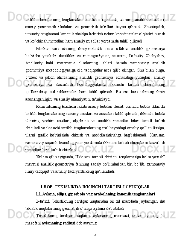 tartibli   chiziqlarning   tenglamalari   batafsil   o‘rganiladi,   ularning   analitik   xossalari,
asosiy   parametrik   ifodalari   va   geometrik   ta'riflari   bayon   qilinadi.   Shuningdek,
umumiy tenglamani kanonik shaklga keltirish uchun koordinatalar o‘qlarini burish
va ko‘chirish metodlari ham amaliy misollar yordamida tahlil qilinadi.
Mazkur   kurs   ishining   ilmiy-metodik   asosi   sifatida   analitik   geometriya
bo‘yicha   yetakchi   darsliklar   va   monografiyalar,   xususan,   Pafnutiy   Chebyshev,
Apolloniy   kabi   matematik   olimlarning   ishlari   hamda   zamonaviy   analitik
geometriya   metodologiyasiga   oid   tadqiqotlar   asos   qilib   olingan.   Shu   bilan   birga,
o‘zbek   va   jahon   olimlarining   analitik   geometriya   sohasidagi   yutuqlari,   amaliy
geometriya   va   dasturlash   texnologiyalarida   ikkinchi   tartibli   chiziqlarning
qo‘llanishiga   oid   ishlanmalar   ham   tahlil   qilinadi.   Bu   esa   kurs   ishining   ilmiy
asoslanganligini va amaliy ahamiyatini ta'minlaydi.
Kurs ishining tuzilishi   ikkita asosiy bobdan iborat: birinchi bobda ikkinchi
tartibli tenglamalarning nazariy asoslari va xossalari tahlil qilinadi; ikkinchi bobda
ularning   yechim   usullari,   algebraik   va   analitik   metodlar   bilan   tasnifi   ko‘rib
chiqiladi va ikkinchi tartibli tenglamalarning real hayotdagi amaliy qo‘llanilishiga,
ularni   grafik   ko‘rinishda   chizish   va   modellashtirishga   bag‘ishlanadi.   Xususan,
zamonaviy raqamli texnologiyalar yordamida ikkinchi tartibli chiziqlarni tasvirlash
metodlari ham ko‘rib chiqiladi.
Xulosa qilib aytganda, “Ikkinchi tartibli chiziqni tenglamasiga ko‘ra yasash”
mavzusi   analitik  geometriya   fanining   asosiy   bo‘limlaridan   biri   bo‘lib,   zamonaviy
ilmiy-tadqiqot va amaliy faoliyatda keng qo‘llaniladi. 
I-BOB. TEKISLIKDA IKKINCHI TARTIBLI CHIZIQLAR
1.1.Aylana, ellips, giperbola va parabolaning kanonik tenglamalari
1-ta’rif.   Tekislikning   berilgan   nuqtasidan   bir   xil   masofada   joylashgan   shu
tekislik nuqtalarining geometrik o ‘ rniga  aylana  deb ataladi.
Tekislikning   berilgan   nuqtasini   aylananing   markazi ,   undan   aylanagacha
masofani  aylananing radiusi  deb ataymiz.
4 