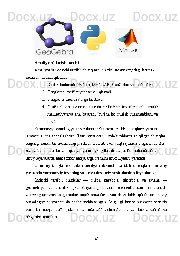  
Amaliy qo‘llanish tartibi
Amaliyotda ikkinchi tartibli chiziqlarni chizish uchun quyidagi ketma-
ketlikda harakat qilinadi:
1. Dastur tanlanadi (Python, MATLAB, GeoGebra va boshqalar).
2. Tenglama koeffitsiyentlari aniqlanadi.
3. Tenglama mos dasturga kiritiladi.
4. Grafik chizma avtomatik tarzda quriladi va foydalanuvchi kerakli 
manipulyatsiyalarni bajaradi (burish, ko‘chirish, masshtablash va 
h.k.).
Zamonaviy texnologiyalar yordamida ikkinchi tartibli chiziqlarni yasash 
jarayoni ancha soddalashgan. Ilgari murakkab hisob-kitoblar talab qilgan chiziqlar 
bugungi kunda bir necha daqiqa ichida chizilib, real vaqt rejimida o‘rganiladi. Bu 
esa nafaqat talabalarga o‘quv jarayonini yengillashtiradi, balki muhandislik va 
ilmiy loyihalarda ham tezkor natijalarga erishish imkoniyatini yaratadi.
Umumiy   tenglamasi   bilan   berilgan   ikkinchi   tartibli   chiziqlarni   amaliy
yasashda zamonaviy texnologiyalar va dasturiy vositalardan foydalanish
Ikkinchi   tartibli   chiziqlar   —   ellips,   parabola,   giperbola   va   aylana   —
geometriya   va   analitik   geometriyaning   muhim   elementlaridan   hisoblanadi.
Ularning umumiy tenglamalari orqali chiziqlarni yasash va tahlil qilish zamonaviy
texnologiyalar   yordamida   ancha   soddalashgan.   Bugungi   kunda   bir   qator   dasturiy
vositalar mavjud bo‘lib, ular yordamida ushbu chiziqlarni vizual tarzda ko‘rish va
o‘rganish mumkin.
40 