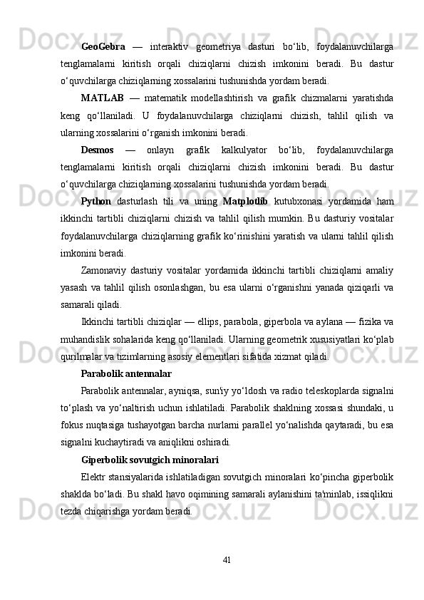 GeoGebra   —   interaktiv   geometriya   dasturi   bo‘lib,   foydalanuvchilarga
tenglamalarni   kiritish   orqali   chiziqlarni   chizish   imkonini   beradi.   Bu   dastur
o‘quvchilarga chiziqlarning xossalarini tushunishda yordam beradi.
MATLAB   —   matematik   modellashtirish   va   grafik   chizmalarni   yaratishda
keng   qo‘llaniladi.   U   foydalanuvchilarga   chiziqlarni   chizish,   tahlil   qilish   va
ularning xossalarini o‘rganish imkonini beradi.
Desmos   —   onlayn   grafik   kalkulyator   bo‘lib,   foydalanuvchilarga
tenglamalarni   kiritish   orqali   chiziqlarni   chizish   imkonini   beradi.   Bu   dastur
o‘quvchilarga chiziqlarning xossalarini tushunishda yordam beradi.
Python   dasturlash   tili   va   uning   Matplotlib   kutubxonasi   yordamida   ham
ikkinchi   tartibli   chiziqlarni   chizish   va   tahlil   qilish   mumkin.   Bu   dasturiy   vositalar
foydalanuvchilarga chiziqlarning grafik ko‘rinishini yaratish va ularni tahlil qilish
imkonini beradi.
Zamonaviy   dasturiy   vositalar   yordamida   ikkinchi   tartibli   chiziqlarni   amaliy
yasash   va   tahlil   qilish   osonlashgan,   bu   esa   ularni   o‘rganishni   yanada   qiziqarli   va
samarali qiladi.
Ikkinchi tartibli chiziqlar — ellips, parabola, giperbola va aylana — fizika va
muhandislik sohalarida keng qo‘llaniladi. Ularning geometrik xususiyatlari ko‘plab
qurilmalar va tizimlarning asosiy elementlari sifatida xizmat qiladi.
Parabolik antennalar
Parabolik antennalar, ayniqsa, sun'iy yo‘ldosh va radio teleskoplarda signalni
to‘plash va yo‘naltirish uchun ishlatiladi. Parabolik shaklning xossasi  shundaki, u
fokus nuqtasiga tushayotgan barcha nurlarni parallel yo‘nalishda qaytaradi, bu esa
signalni kuchaytiradi va aniqlikni oshiradi.
Giperbolik sovutgich minoralari
Elektr stansiyalarida ishlatiladigan sovutgich minoralari ko‘pincha giperbolik
shaklda bo‘ladi. Bu shakl havo oqimining samarali aylanishini ta'minlab, issiqlikni
tezda chiqarishga yordam beradi.
41 