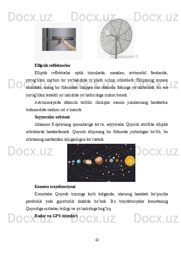               
Elliptik reflektorlar
Elliptik   reflektorlar   optik   tizimlarda,   masalan,   avtomobil   faralarida,
yorug‘likni   ma'lum   bir   yo‘nalishda   to‘plash   uchun   ishlatiladi.   Ellipsning   xossasi
shundaki, uning bir  fokusidan  chiqqan nur  ikkinchi  fokusga  yo‘naltiriladi, bu esa
yorug‘likni kerakli yo‘nalishda yo‘naltirishga imkon beradi.
Astronomiyada   ikkinchi   tartibli   chiziqlar   osmon   jismlarining   harakatini
tushunishda muhim rol o‘ynaydi.
Sayyoralar orbitasi
Johannes   Keplerning   qonunlariga   ko‘ra,   sayyoralar   Quyosh   atrofida   elliptik
orbitalarda   harakatlanadi.   Quyosh   ellipsning   bir   fokusida   joylashgan   bo‘lib,   bu
orbitaning markazdan siljiganligini ko‘rsatadi.
Kometa trayektoriyasi
Kometalar   Quyosh   tizimiga   kirib   kelganda,   ularning   harakati   ko‘pincha
parabolik   yoki   giperbolik   shaklda   bo‘ladi.   Bu   trayektoriyalar   kometaning
Quyoshga nisbatan tezligi va yo‘nalishiga bog‘liq.
Radar va GPS tizimlari
42 
