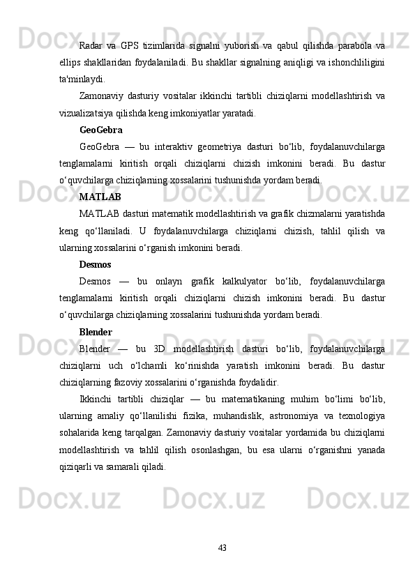 Radar   va   GPS   tizimlarida   signalni   yuborish   va   qabul   qilishda   parabola   va
ellips shakllaridan foydalaniladi. Bu shakllar signalning aniqligi va ishonchliligini
ta'minlaydi.
Zamonaviy   dasturiy   vositalar   ikkinchi   tartibli   chiziqlarni   modellashtirish   va
vizualizatsiya qilishda keng imkoniyatlar yaratadi.
GeoGebra
GeoGebra   —   bu   interaktiv   geometriya   dasturi   bo‘lib,   foydalanuvchilarga
tenglamalarni   kiritish   orqali   chiziqlarni   chizish   imkonini   beradi.   Bu   dastur
o‘quvchilarga chiziqlarning xossalarini tushunishda yordam beradi.
MATLAB
MATLAB dasturi matematik modellashtirish va grafik chizmalarni yaratishda
keng   qo‘llaniladi.   U   foydalanuvchilarga   chiziqlarni   chizish,   tahlil   qilish   va
ularning xossalarini o‘rganish imkonini beradi.
Desmos
Desmos   —   bu   onlayn   grafik   kalkulyator   bo‘lib,   foydalanuvchilarga
tenglamalarni   kiritish   orqali   chiziqlarni   chizish   imkonini   beradi.   Bu   dastur
o‘quvchilarga chiziqlarning xossalarini tushunishda yordam beradi.
Blender
Blender   —   bu   3D   modellashtirish   dasturi   bo‘lib,   foydalanuvchilarga
chiziqlarni   uch   o‘lchamli   ko‘rinishda   yaratish   imkonini   beradi.   Bu   dastur
chiziqlarning fazoviy xossalarini o‘rganishda foydalidir.
Ikkinchi   tartibli   chiziqlar   —   bu   matematikaning   muhim   bo‘limi   bo‘lib,
ularning   amaliy   qo‘llanilishi   fizika,   muhandislik,   astronomiya   va   texnologiya
sohalarida keng tarqalgan. Zamonaviy dasturiy vositalar yordamida bu chiziqlarni
modellashtirish   va   tahlil   qilish   osonlashgan,   bu   esa   ularni   o‘rganishni   yanada
qiziqarli va samarali qiladi.
43 