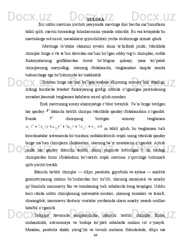 XULOSA
     Biz ushbu mavzuni yoritish jarayonida mavzuga doir barcha ma’lumotlarni
tahlil qilib, mavzu borasidagi bilimlarimizni yanada oshirdik. Bu esa kelajakda bu
mavzularga oid misol, masalalarni qiyinchiliksiz yecha olishimizga xizmat qiladi.
        Mavzuga   to‘xtalar   ekanmiz   avvalo   shuni   ta’kidlash   joizki,   tekislikda
chiziqlar bizga o‘rta ta’lim davridan ma’lum bo‘lgan oddiy tog‘ri chiziqdan, sodda
funksiyalarning   grafiklaridan   iborat   bo‘libgina   qolmay,   yana   ko‘palab
chiziqlarning   mavjudligi,   ularning   ifodalanishi,   tenglamalari   haqida   yaxshi
tushunchaga ega bo‘lishimizda ko‘maklashdi.
         Xususan  bizga ma’lum  bo‘lgan ayalana ellipsning xususiy holi  ekanligi,
oldingi   kurslarda   kvadrat   funksiyaning   grafigi   sifatida   o‘rganilgan   parabolaning
xossalari,kanonik tenglamasi kabilarni misol qilish mumkin.
        Endi mavzuning asosiy ahamiyatiga e’tibor beraylik. Ya’ni bizga berilgan
har qanday   ikkinchi tartibli chiziqni tekislikda qanday ifodalanishini o‘rgandik.
Bunda     chiziqning   berilgan   umimiy   tenglamasi
  ni   tahlil   qilish,   bu   tenglamani   turli
koordinatalar sistemasida ko‘rinishini soddalashtirish orqali uning tekislida qanday
bizga ma’lum chiziqlarni ifodalashini, ularning ba’zi xossalarini o‘rgandik. Aytish
joizki   har   qanday   ikkinchi   tartibli   chiziq   yuqorida   keltirilgan   9   xil   turdagi
chiziqlardan   birini   ifodalashini   ko‘rsatish   orqali   mavzuni   o‘quvchiga   tushunarli
qilib yoritib berdik.
Ikkinchi  tartibli chiziqlar — ellips, parabola, giperbola va aylana — analitik
geometriyaning   muhim   bo‘limlaridan   biri   bo‘lib,   ularning   nazariyasi   va   amaliy
qo‘llanilishi zamonaviy fan va texnikaning turli sohalarida keng tarqalgan. Ushbu
kurs   ishida   ushbu   chiziqlarning   matematik   asoslari,   ularning   xossalari   va   tasnifi,
shuningdek, zamonaviy dasturiy vositalar yordamida ularni amaliy yasash usullari
batafsil o‘rganildi.
Tadqiqot   davomida   aniqlanishicha,   ikkinchi   tartibli   chiziqlar   fizika,
muhandislik,   astronomiya   va   boshqa   ko‘plab   sohalarda   muhim   rol   o‘ynaydi.
Masalan,   parabola   shakli   yorug‘lik   va   tovush   nurlarini   fokuslashda,   ellips   esa
44 