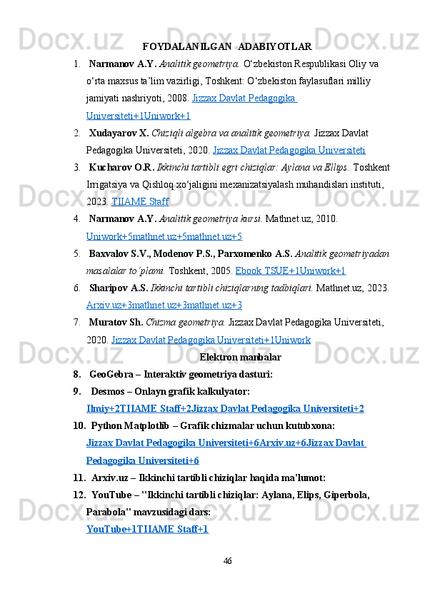 FOYDALANILGAN  ADABIYOTLAR
1.   Narmanov A.Y.   Analitik geometriya.  O‘zbekiston Respublikasi Oliy va 
o‘rta maxsus ta’lim vazirligi, Toshkent: O‘zbekiston faylasuflari milliy 
jamiyati nashriyoti, 2008.  Jizzax Davlat Pedagogika 
Universiteti+1Uniwork+1
2.   Xudayarov X.   Chiziqli algebra va analitik geometriya.   Jizzax Davlat 
Pedagogika Universiteti, 2020.  Jizzax Davlat Pedagogika Universiteti
3.   Kucharov O.R.   Ikkinchi tartibli egri chiziqlar: Aylana va Ellips.  Toshkent 
Irrigatsiya va Qishloq xo‘jaligini mexanizatsiyalash muhandislari instituti, 
2023.  TIIAME Staff
4.   Narmanov A.Y.   Analitik geometriya kursi.  Mathnet.uz, 2010. 
Uniwork+5mathnet.uz+5mathnet.uz+5
5.   Baxvalov S.V., Modenov P.S., Parxomenko A.S.   Analitik geometriyadan 
masalalar to‘plami.  Toshkent, 2005.  Ebook TSUE+1Uniwork+1
6.   Sharipov A.S.   Ikkinchi tartibli chiziqlarning tadbiqlari.  Mathnet.uz, 2023. 
Arxiv.uz+3mathnet.uz+3mathnet.uz+3
7.   Muratov Sh.   Chizma geometriya.  Jizzax Davlat Pedagogika Universiteti, 
2020.  Jizzax Davlat Pedagogika Universiteti+1Uniwork
Elektron  manbalar
8.   GeoGebra  – Interaktiv geometriya dasturi:
9.    Desmos  – Onlayn grafik kalkulyator:
Ilmiy+2TIIAME Staff+2Jizzax Davlat Pedagogika Universiteti+2
10.    Python Matplotlib  – Grafik chizmalar uchun kutubxona:
Jizzax Davlat Pedagogika Universiteti+6Arxiv.uz+6Jizzax Davlat 
Pedagogika Universiteti+6
11.    Arxiv.uz  – Ikkinchi tartibli chiziqlar haqida ma'lumot:
12.    YouTube  – "Ikkinchi tartibli chiziqlar: Aylana, Elips, Giperbola, 
Parabola" mavzusidagi dars:
YouTube+1TIIAME Staff+1
46 