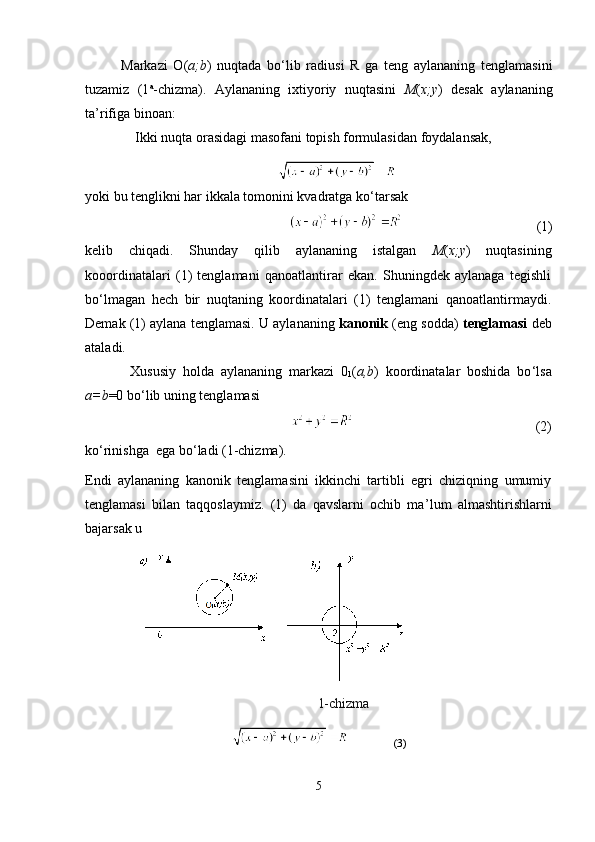 Markazi   O( а ;b )   nuqtada   bo ‘ lib   radiusi   R   ga   teng   aylananing   tenglamasini
tuzamiz   (1 a
-chizma).   Aylananing   ixtiyoriy   nuqtasini   M ( x;y )   desak   aylananing
ta’rifiga binoan:
Ikki nuqta orasidagi masofani topish formulasidan foydalansak,
yoki bu tenglikni har ikkala tomonini kvadratga ko ‘ tarsak
                                      (1)
kelib   chiqadi.   Shunday   qilib   aylananing   istalgan   M ( x;y )   nuqtasining
kooordinatalari   (1)   tenglamani   qanoatlantirar   ekan.   Shuningdek   aylanaga   tegishli
bo ‘ lmagan   hech   bir   nuqtaning   koordinatalari   (1)   tenglamani   qanoatlantirmaydi.
Demak (1) aylana tenglamasi. U aylananing  kanonik  (eng sodda)  tenglamasi   deb
ataladi.
Xususiy   holda   aylananing   markazi   0
1 ( а ,b )   koordinatalar   boshida   bo ‘ lsa
а =b =0 bo ‘ lib uning tenglamasi
                                                     (2)
ko ‘ rinishga  ega bo ‘ ladi (1-chizma).
Endi   aylananing   kanonik   tenglamasini   ikkinchi   tartibli   egri   chiziqning   umumiy
tenglamasi   bilan   taqqoslaymiz.   (1)   da   qavslarni   ochib   ma ’ lum   almashtirishlarni
bajarsak u
1-chizma
           (3)
5 